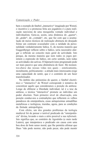 Comunicação e Poder

bem o exemplo do futebol „interactivo“ imaginado por Wetzel,
o incentivo e a promessa feita aos jogadores é a pura reali-
zação narcisista de uma mesquinha vontade individual e
individualista. Gera-se, assim, uma dinâmica do „querer“,
do „poder“, da „vontade“, etc. que faz com que a acumu-
lação de meios técnicos de realização abstracta do desejado
forme um contraste avassalador com a raridade da perso-
nalidade verdadeiramente lúdica. E, da mesma maneira que
Guggenberger reflecte sobre o lúdico, seria necessário alar-
gar a reflexão ao conceito mais geral de actividade. Isto
porque, da mesma maneira que nem todos os jogos per-
mitem a expressão do lúdico, em certo sentido, nem todas
as actividades são activas. O hiperactivismo programado pode
ser mais passivo que uma abstinência de fazer. Há momen-
tos-chave das nossas vidas nos quais - esteticamente,
moralmente, politicamente - a atitude mais interessante exige
uma capacidade de sentir, que é o contrário de um fazer
transformador.
    No âmbito das antinomias do querer, o futebol electró-
nico e “interactivo” de Wetzel corresponde à tentativa de
concretizar aquilo que consideramos a posição da antítese.
Longe de obliterar a liberdade individual, tal é a tese da
antítese, a técnica “interactiva” promete ao indivíduo um
poder absoluto. Num primeiro nível de observação, esta
posição conduz-nos a contradições que reflectem os velhos
paradoxos da omnipotência, essas antiquíssimas armadilhas
metafísicas e teológicas, trazidas, agora, para as condições
da finitude antropológica.
    Com efeito, um dos grandes problemas da teologia
medieval foi de pensar o terrível predicado da “omnipotên-
cia” divina, levando o mais a sério possível a sua infinitude.
Isto significa que, ao contrário de Agostinho (e mais tarde
Lutero), que interpretava o predicado em causa com uma
boa dose de bom senso moral, que lhe permitia afirmar que
Deus “não pode morrer, não pode pecar, não pode mentir


324
 