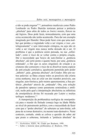 Sobre reis, mensageiros e mensagens

e não se pode enganar”110, pensadores medievais como Pedro
Lombardo ou Pedro Damião tentaram pensar a potência
„absoluta“ para além de todos os limites morais, físicos ou
até lógicos. Deus pode fazer, nomeadamente, com que uma
coisa acontecida não tenha acontecido. Para dar um exemplo
imaginado por Damião: Deus pode fazer com que uma mul-
her que perdeu a virgindade volte a ser virgem, e isso „on-
tologicamente“ e sem intervenção cirúrgica, ou seja não só
volte a ser virgem mas nunca tenha deixado de o ser. O
problema é que a potência assim pensada, na sua „infini-
tude“, corre o risco de se voltar contra a própria criação.
Daí a necessidade que houve de auto-limitar a „potência
absoluta“, até certo ponto e quanto baste, por uma „potência
ordenada“, a fim que os actos singulares de criação e as
criaturas não corressem o risco de se dissolver numa espécie
de anti-criação correlativa, igualmente permitida pelo poder
„infinito“, pela „potestas absoluta“, do Criador. Dito por ou-
tras palavras: se Deus criasse todos os possíveis não criaria
coisa nenhuma, mas ao criar um dos mundos possíveis, um
singular, auto-limitava, pelo menos aparentemente, a Sua po-
tência „absoluta“ através da „ordenada“. Ora, esta solução
do paradoxo aparece como puramente nominalista e artifi-
cial, razão pela qual a interpretação absolutista ou infinitista
da omnipotência divina foi recusada por Lutero e muitos
teólogos modernos.111
    A transposição da problemática teológica da omnipotên-
cia para o mundo da finitude começa logo na Idade Média
ao nível do pensamento político, com a necessidade de fazer
com que o “poder absoluto” do soberano se auto-limite, sob
pena de se tornar destrutivo, ou mesmo auto-destrutivo. Neste
contexto, contudo, ainda se coloca a questão de saber até
que ponto o soberano, imitando a “potência absoluta” de
_______________________________
110
    - Enchiridion, XXIV, 96. Citado por Boulnois, 1998.
111
    - Sobre o historial desta problemática cf. Boulnois, 1994.


                                                                 325
 