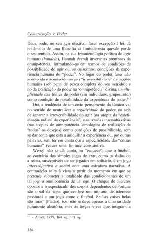 Comunicação e Poder

Deus, pode, no seu agir efectivo, fazer excepção à lei. Já
no âmbito de uma filosofia da finitude esta questão perde
o seu sentido. Assim, na sua fenomenologia política do agir
humano (handeln), Hannah Arendt inverte as premissas da
omnipotência, formulando-as em termos de condições de
possibilidade do agir ou, se quisermos, condições da expe-
riência humana do “poder”. No lugar do poder fazer não
acontecido o acontecido surge a “irreversibilidade” das acções
humanas (sob pena de perca completa do seu sentido); e
no da totalização do poder na “omnipotência” divina, a multi-
plicidade das fontes de poder (em indivíduos, grupos, etc.)
como condição de possibilidade da experiência do poder.112
    Ora, a tendência de um certo pensamento da técnica vai
no sentido de neutralizar a negatividade do poder, ou seja
de ignorar a irreversibilidade do agir (na utopia da “esteti-
cização radical da experiência”) e as tensões intersubjectivas
(nas utopias de omnipotência tecnológica de realização de
“todos” os desejos) como condições de possibilidade, sem
se dar conta que está a aniquilar a experiência ou, por outras
palavras, sem ter em conta que a especificidade das “coisas
humanas” requer uma finitude constitutiva.
    Wetzel não se dá conta, ou “esquece”, que o futebol,
ao contrário dos simples jogos de azar, como os dados ou
a roleta, susceptíveis de ser jogados em solitário, é um jogo
intersubjectivo e social com uma estrutura narrativa. A
contradição salta à vista a partir do momento em que se
pretende submeter a totalidade das condicionantes de um
tal jogo à omnipotência de um ego. O choque de quereres
opostos e o espectáculo dos corpos dependentes de Fortuna
são o sal da sopa que confere um mínimo de interesse
passional a um jogo como o futebol. Se “as coisas belas
são raras” (Platão), isso não se deve apenas a uma raridade
puramente aleatória, mas às forças vivas que integram a
_______________________________
112
    - Arendt, 1959, 164 sq., 171 sq.


326
 