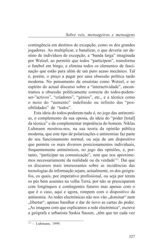 Sobre reis, mensageiros e mensagens

contingência em destinos de excepção, como os dos grandes
jogadores. Ao multiplicar, e banalizar, o que deveria ser de-
stino de indivíduos de excepção, a “banda larga” imaginada
por Wetzel, ao permitir que todos “participem”, transforma
o futebol em bingo, e elimina todos os elementos de fasci-
nação que estão para além de um puro acaso mecânico. Tal
é, porém, o preço a pagar por uma obsessão política tardo
moderna. No pensamento de ensaístas como Wetzel, e no
espírito do actual discurso sobre a “interactividade”, encon-
tramos a obsessão politicamente correcta do todos-podem-
ser-”activos”, “criadores”, “génios”, etc., e a técnica como
o meio do “aumento” indefinido ou infinito das “pos-
sibilidades” de “todos”.
    Esta ideia do todos-poderem-tudo é, no jogo das antinomi-
as, o complemento da sua oposta, da ideia do “poder [total]
da técnica” e da complementar impotência do homem. Niklas
Luhmann mostrou-nos, na sua teoria da opinião pública
moderna, que este tipo de polarizações e antinomias faz parte
do seu funcionamento normal, ou seja de um dispositivo
que permite os mais diversos posicionamentos individuais,
frequentemente antinómicos, no jogo das opiniões, e, por-
tanto, “participar na comunicação”, sem que nos aproxime-
mos necessariamente da realidade ou da verdade113. Daí que
os discursos mais interessantes sobre as incidências das
tecnologias da informação sejam, actualmente, os dos geógra-
fos, os quais, por imperativo profissional, ou seja por terem
os pés bem assentes na velha Terra, por não se preocuparem
com longínquos e contingentes futuros mas apenas com o
que é o caso, aqui e agora, rompem com o dispositivo da
antinomia. As redes electrónicas não nos vão „dominar“ nem
„libertar“, apenas baralhar e dar de novo as cartas do poder.
„As imagens com que explicamos a rede electrónica“, escreve
a geógrafa e urbanista Saskia Sassen, „têm que ter cada vez
_______________________________
113
    - Luhmann, 1999.


                                                         327
 