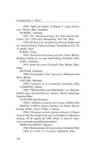 Comunicação e Poder

       1995, “Spiel als Utopie”, in Rötzer, F. (org.), Schöne
neue Welten, Boer, Munique
   HUSSERL, Edmund,
       1973, Zur Phhänomenologie der Intersubjektivität.
Dritter Teil: 1929-1935, Husserliana, Vol. XV, Haia
       1976, Die Krisis der europäischen Wissenschaften und
die transzendentale Phänomenologie, Husserliana, Vol. VI,
2ª edição, Haia
   KAFKA, Franz,
       1936, Hochzeitsvorbereitung auf dem Lande, Berlim,
Schoken Verlag; cit. na reed. Insel Verlag, Frankfurt, 1986.
   KANT, Immnuel,
       1971, Kritik der reinen Vernunft, Felix Meiner, Ham-
burgo
   KITTLER, Friedrich,
       1986, Grammophon. Film. Typewriter, Brinkmann und
Bose, Berlim
   LECLAIR, Bertrand,
       1998, L’industrie de la consolation, Verticales, Paris
   LUHMANN, Niklas,
       1999, “Öffentlichkeit und Demokratie”, in: Maresch,
Rudolf (org.), Kommunikation, Medien, Macht, Suhrkamp,
Frankfurt/Main
   LYOTARD, Jean-François,
       1988, L’inhumain. Causeries sur le temps, Galilée, Paris
   MAGNA CARTA (texto colectivo de Esther Dyson,
George Gilder, Alvin Toffler e outros),
       1994, Cyberspace and the American Dream: A Magna
Carta for the Knowledge of the Age, in Frankfurter Allgemeine
Zeitung, 28 de Agosto de 1995. (Orig. in Internet, http:/
/www.townhall.com/pff/position.html.)
   MERLEAU-PONTY, Maurice,
       1945, Phénoménologie de la perception, Gallimard, Paris
       1964, Le visible et l’invisible, Gallimard, Paris


330
 