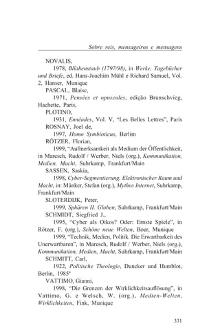 Sobre reis, mensageiros e mensagens

   NOVALIS,
      1978, Blüthenstaub (1797/98), in Werke, Tagebücher
und Briefe, ed. Hans-Joachim Mühl e Richard Samuel, Vol.
2, Hanser, Munique
   PASCAL, Blaise,
      1971, Pensées et opuscules, edição Brunschvicg,
Hachette, Paris,
   PLOTINO,
      1931, Ennéades, Vol. V, “Les Belles Lettres”, Paris
   ROSNAY, Joel de,
      1997, Homo Symbioticus, Berlim
   RÖTZER, Florian,
      1999, “Aufmerksamkeit als Medium der Öffentlichkeit,
in Maresch, Rudolf / Werber, Niels (org.), Kommunikation,
Medien, Macht, Suhrkamp, Frankfurt/Main
   SASSEN, Saskia,
      1998, Cyber-Segmentierung. Elektronischer Raum und
Macht, in: Münker, Stefan (org.), Mythos Internet, Suhrkamp,
Frankfurt/Main
   SLOTERDIJK, Peter,
      1999, Sphären II. Globen, Suhrkamp, Frankfurt/Main
   SCHMIDT, Siegfried J.,
      1995, “Cyber als Oikos? Oder: Ernste Spiele”, in
Rötzer, F. (org.), Schöne neue Welten, Boer, Munique
      1999, “Technik, Medien, Politik. Die Erwartbarkeit des
Unerwartbaren”, in Maresch, Rudolf / Werber, Niels (org.),
Kommunikation, Medien, Macht, Suhrkamp, Frankfurt/Main
   SCHMITT, Carl,
      1922, Politische Theologie, Duncker und Humblot,
Berlin, 19854
   VATTIMO, Gianni,
      1998, “Die Grenzen der Wirklichkeitsauflösung”, in
Vattimo, G. e Welsch, W. (org.), Medien-Welten,
Wirklichkeiten, Fink, Munique


                                                        331
 
