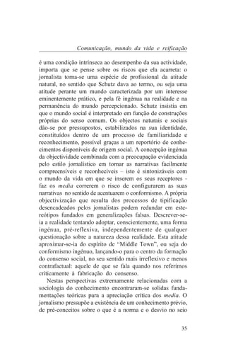 Comunicação, mundo da vida e reificação

é uma condição intrínseca ao desempenho da sua actividade,
importa que se pense sobre os riscos que ela acarreta: o
jornalista torna-se uma espécie de profissional da atitude
natural, no sentido que Schutz dava ao termo, ou seja uma
atitude perante um mundo caracterizada por um interesse
eminentemente prático, e pela fé ingénua na realidade e na
permanência do mundo percepcionado. Schutz insistia em
que o mundo social é interpretado em função de construções
próprias do senso comum. Os objectos naturais e sociais
dão-se por pressupostos, estabilizados na sua identidade,
constituídos dentro de um processo de familiaridade e
reconhecimento, possível graças a um reportório de conhe-
cimentos disponíveis de origem social. A concepção ingénua
da objectividade combinada com a preocupação evidenciada
pelo estilo jornalístico em tornar as narrativas facilmente
compreensíveis e reconhecíveis – isto é sintonizáveis com
o mundo da vida em que se inserem os seus receptores -
faz os media correrem o risco de configurarem as suas
narrativas no sentido de acentuarem o conformismo. A própria
objectivização que resulta dos processos de tipificação
desencadeados pelos jornalistas podem redundar em este-
reótipos fundados em generalizações falsas. Descrever-se-
ia a realidade tentando adoptar, conscientemente, uma forma
ingénua, pré-reflexiva, independentemente de qualquer
questionação sobre a natureza dessa realidade. Esta atitude
aproximar-se-ia do espírito de “Middle Town”, ou seja do
conformismo ingénuo, lançando-o para o centro da formação
do consenso social, no seu sentido mais irreflexivo e menos
contrafactual: aquele de que se fala quando nos referimos
criticamente à fabricação do consenso.
    Nestas perspectivas extremamente relacionadas com a
sociologia do conhecimento encontraram-se solidas funda-
mentações teóricas para a apreciação crítica dos media. O
jornalismo pressupõe a existência de um conhecimento prévio,
de pré-conceitos sobre o que é a norma e o desvio no seio


                                                         35
 