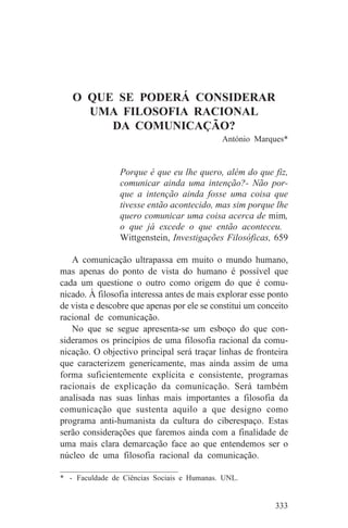 O QUE SE PODERÁ CONSIDERAR
     UMA FILOSOFIA RACIONAL
        DA COMUNICAÇÃO?
                                            António Marques*


                Porque é que eu lhe quero, além do que fiz,
                comunicar ainda uma intenção?- Não por-
                que a intenção ainda fosse uma coisa que
                tivesse então acontecido, mas sim porque lhe
                quero comunicar uma coisa acerca de mim,
                o que já excede o que então aconteceu.
                Wittgenstein, Investigações Filosóficas, 659

   A comunicação ultrapassa em muito o mundo humano,
mas apenas do ponto de vista do humano é possível que
cada um questione o outro como origem do que é comu-
nicado. À filosofia interessa antes de mais explorar esse ponto
de vista e descobre que apenas por ele se constitui um conceito
racional de comunicação.
   No que se segue apresenta-se um esboço do que con-
sideramos os princípios de uma filosofia racional da comu-
nicação. O objectivo principal será traçar linhas de fronteira
que caracterizem genericamente, mas ainda assim de uma
forma suficientemente explícita e consistente, programas
racionais de explicação da comunicação. Será também
analisada nas suas linhas mais importantes a filosofia da
comunicação que sustenta aquilo a que designo como
programa anti-humanista da cultura do ciberespaço. Estas
serão considerações que faremos ainda com a finalidade de
uma mais clara demarcação face ao que entendemos ser o
núcleo de uma filosofia racional da comunicação.
_______________________________
* - Faculdade de Ciências Sociais e Humanas. UNL.


                                                           333
 