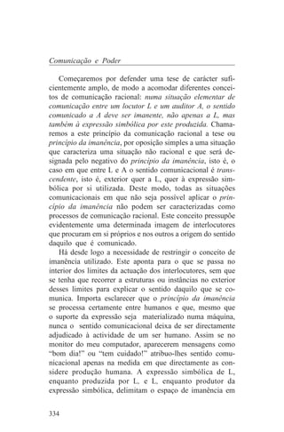 Comunicação e Poder

    Começaremos por defender uma tese de carácter sufi-
cientemente amplo, de modo a acomodar diferentes concei-
tos de comunicação racional: numa situação elementar de
comunicação entre um locutor L e um auditor A, o sentido
comunicado a A deve ser imanente, não apenas a L, mas
também à expressão simbólica por este produzida. Chama-
remos a este princípio da comunicação racional a tese ou
princípio da imanência, por oposição simples a uma situação
que caracteriza uma situação não racional e que será de-
signada pelo negativo do princípio da imanência, isto é, o
caso em que entre L e A o sentido comunicacional é trans-
cendente, isto é, exterior quer a L, quer à expressão sim-
bólica por si utilizada. Deste modo, todas as situações
comunicacionais em que não seja possível aplicar o prin-
cípio da imanência não podem ser caracterizadas como
processos de comunicação racional. Este conceito pressupõe
evidentemente uma determinada imagem de interlocutores
que procuram em si próprios e nos outros a origem do sentido
daquilo que é comunicado.
    Há desde logo a necessidade de restringir o conceito de
imanência utilizado. Este aponta para o que se passa no
interior dos limites da actuação dos interlocutores, sem que
se tenha que recorrer a estruturas ou instâncias no exterior
desses limites para explicar o sentido daquilo que se co-
munica. Importa esclarecer que o princípio da imanência
se processa certamente entre humanos e que, mesmo que
o suporte da expressão seja materializado numa máquina,
nunca o sentido comunicacional deixa de ser directamente
adjudicado à actividade de um ser humano. Assim se no
monitor do meu computador, aparecerem mensagens como
“bom dia!” ou “tem cuidado!” atribuo-lhes sentido comu-
nicacional apenas na medida em que directamente as con-
sidere produção humana. A expressão simbólica de L,
enquanto produzida por L, e L, enquanto produtor da
expressão simbólica, delimitam o espaço de imanência em


334
 