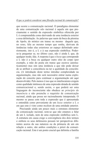O que se poderá considerar uma filosofia racional de comunicação?

que ocorre a comunicação racional. O paradigma elementar
de uma comunicação não racional é aquela em que pre-
cisamente o sentido da expressão simbólica oferecida por
L é compreendida como derivando de uma instância exterior
a essa delimitação. As palavras que saem da boca da pitonisa
de Apolo, do místico em transe ou mesmo daquele que,
no sono, fala ao mesmo tempo que sonha, derivam de
instâncias todas elas exteriores ao espaço delimitado ante-
riormente, isto é, a L e à sua expressão simbólica. Poder-
se-ia perguntar se, no último caso, não é ainda L que, de
qualquer modo, fala. A resposta é que o locus que corresponde
a L não é a boca ou qualquer outro sítio do corpo (por
exemplo, a mão do poeta em transe que escreve automa-
ticamente) mas sim uma instância a que não pode deixar
de se atribuir a consciência ou ter a qualidade da consciên-
cia. (A introdução deste termo introduz complexidade na
argumentação, mas não será necessário entrar numa explo-
ração do conceito para continuar a argumentação até aqui
desenvolvida). Pelo menos é isso que os interlocutores exigem
como qualidade intrínseca de uma expressão dotada de sentido
comunicacional e, sendo assim, o que poderá ser uma
linguagem do inconsciente não obedece ao princípio da
imanência e não preenche o requisito de comunicação
racional, ainda que possa ser racionalmente interpretada. O
mesmo se passa com toda a expressão que é apresentada
e entendida como proveniente de um locus exterior a L e
em que este é visto como medium de uma entidade anterior.
    Precisando ainda um pouco mais a estrutura elementar
da comunicação racional, note-se que não estamos a falar
de um L isolado, nem de uma expressão simbólica sem L.
A estrutura em causa exige a convergência dos dois termos
e embora os seus defensores possam ter perspectivas dife-
rentes acerca da sua natureza ou da primazia de um em
relação a outro, são ambos condições a priori da comuni-
cação racional. Este é um ponto crucial que delimita a família


                                                             335
 