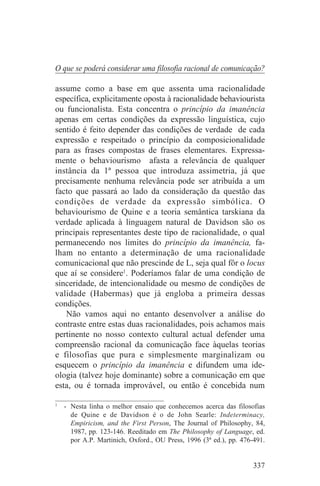 O que se poderá considerar uma filosofia racional de comunicação?

assume como a base em que assenta uma racionalidade
específica, explicitamente oposta à racionalidade behaviourista
ou funcionalista. Esta concentra o princípio da imanência
apenas em certas condições da expressão linguística, cujo
sentido é feito depender das condições de verdade de cada
expressão e respeitado o princípio da composicionalidade
para as frases compostas de frases elementares. Expressa-
mente o behaviourismo afasta a relevância de qualquer
instância da 1ª pessoa que introduza assimetria, já que
precisamente nenhuma relevância pode ser atribuída a um
facto que passará ao lado da consideração da questão das
condições de verdade da expressão simbólica. O
behaviourismo de Quine e a teoria semântica tarskiana da
verdade aplicada à linguagem natural de Davidson são os
principais representantes deste tipo de racionalidade, o qual
permanecendo nos limites do princípio da imanência, fa-
lham no entanto a determinação de uma racionalidade
comunicacional que não prescinde de L, seja qual fôr o locus
que aí se considere1. Poderíamos falar de uma condição de
sinceridade, de intencionalidade ou mesmo de condições de
validade (Habermas) que já engloba a primeira dessas
condições.
   Não vamos aqui no entanto desenvolver a análise do
contraste entre estas duas racionalidades, pois achamos mais
pertinente no nosso contexto cultural actual defender uma
compreensão racional da comunicação face àquelas teorias
e filosofias que pura e simplesmente marginalizam ou
esquecem o princípio da imanência e difundem uma ide-
ologia (talvez hoje dominante) sobre a comunicação em que
esta, ou é tornada improvável, ou então é concebida num
_______________________________
1
   - Nesta linha o melhor ensaio que conhecemos acerca das filosofias
     de Quine e de Davidson é o de John Searle: Indeterminacy,
     Empiricism, and the First Person, The Journal of Philosophy, 84,
     1987, pp. 123-146. Reeditado em The Philosophy of Language, ed.
     por A.P. Martinich, Oxford., OU Press, 1996 (3ª ed.), pp. 476-491.


                                                                   337
 