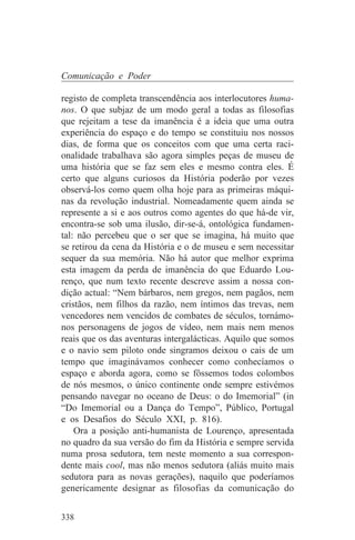 Comunicação e Poder

registo de completa transcendência aos interlocutores huma-
nos. O que subjaz de um modo geral a todas as filosofias
que rejeitam a tese da imanência é a ideia que uma outra
experiência do espaço e do tempo se constituiu nos nossos
dias, de forma que os conceitos com que uma certa raci-
onalidade trabalhava são agora simples peças de museu de
uma história que se faz sem eles e mesmo contra eles. É
certo que alguns curiosos da História poderão por vezes
observá-los como quem olha hoje para as primeiras máqui-
nas da revolução industrial. Nomeadamente quem ainda se
represente a si e aos outros como agentes do que há-de vir,
encontra-se sob uma ilusão, dir-se-á, ontológica fundamen-
tal: não percebeu que o ser que se imagina, há muito que
se retirou da cena da História e o de museu e sem necessitar
sequer da sua memória. Não há autor que melhor exprima
esta imagem da perda de imanência do que Eduardo Lou-
renço, que num texto recente descreve assim a nossa con-
dição actual: “Nem bárbaros, nem gregos, nem pagãos, nem
cristãos, nem filhos da razão, nem íntimos das trevas, nem
vencedores nem vencidos de combates de séculos, tornámo-
nos personagens de jogos de vídeo, nem mais nem menos
reais que os das aventuras intergalácticas. Aquilo que somos
e o navio sem piloto onde singramos deixou o cais de um
tempo que imaginávamos conhecer como conhecíamos o
espaço e aborda agora, como se fôssemos todos colombos
de nós mesmos, o único continente onde sempre estivémos
pensando navegar no oceano de Deus: o do Imemorial” (in
“Do Imemorial ou a Dança do Tempo”, Público, Portugal
e os Desafios do Século XXI, p. 816).
    Ora a posição anti-humanista de Lourenço, apresentada
no quadro da sua versão do fim da História e sempre servida
numa prosa sedutora, tem neste momento a sua correspon-
dente mais cool, mas não menos sedutora (aliás muito mais
sedutora para as novas gerações), naquilo que poderíamos
genericamente designar as filosofias da comunicação do


338
 