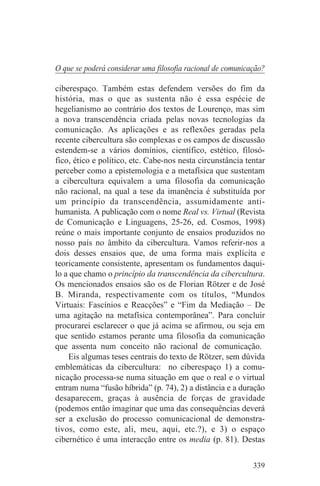 O que se poderá considerar uma filosofia racional de comunicação?

ciberespaço. Também estas defendem versões do fim da
história, mas o que as sustenta não é essa espécie de
hegelianismo ao contrário dos textos de Lourenço, mas sim
a nova transcendência criada pelas novas tecnologias da
comunicação. As aplicações e as reflexões geradas pela
recente cibercultura são complexas e os campos de discussão
estendem-se a vários domínios, científico, estético, filosó-
fico, ético e político, etc. Cabe-nos nesta circunstância tentar
perceber como a epistemologia e a metafísica que sustentam
a cibercultura equivalem a uma filosofia da comunicação
não racional, na qual a tese da imanência é substituída por
um princípio da transcendência, assumidamente anti-
humanista. A publicação com o nome Real vs. Virtual (Revista
de Comunicação e Linguagens, 25-26, ed. Cosmos, 1998)
reúne o mais importante conjunto de ensaios produzidos no
nosso país no âmbito da cibercultura. Vamos referir-nos a
dois desses ensaios que, de uma forma mais explícita e
teoricamente consistente, apresentam os fundamentos daqui-
lo a que chamo o princípio da transcendência da cibercultura.
Os mencionados ensaios são os de Florian Rötzer e de José
B. Miranda, respectivamente com os títulos, “Mundos
Virtuais: Fascínios e Reacções” e “Fim da Mediação – De
uma agitação na metafísica contemporânea”. Para concluir
procurarei esclarecer o que já acima se afirmou, ou seja em
que sentido estamos perante uma filosofia da comunicação
que assenta num conceito não racional de comunicação.
    Eis algumas teses centrais do texto de Rötzer, sem dúvida
emblemáticas da cibercultura: no ciberespaço 1) a comu-
nicação processa-se numa situação em que o real e o virtual
entram numa “fusão híbrida” (p. 74), 2) a distância e a duração
desaparecem, graças à ausência de forças de gravidade
(podemos então imaginar que uma das consequências deverá
ser a exclusão do processo comunicacional de demonstra-
tivos, como este, ali, meu, aqui, etc.?), e 3) o espaço
cibernético é uma interacção entre os media (p. 81). Destas


                                                             339
 