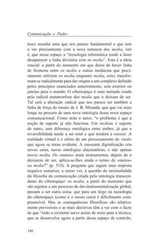 Comunicação e Poder

teses ressalta uma que nos parece fundamental e que tem
a ver precisamente com a nova natureza dos media, isto
é, que nesse espaço a “tecnologia informática tende a fazer
desaparecer a linha divisória com os media”. Esta é a ideia
crucial: a partir do momento em que deixa de haver linha
de fronteira entre os media e outras instâncias que preci-
samente utilizem os media enquanto media, estes transfor-
mam-se radicalmente para dar origem a um complexo definido
pelos princípios enunciados anteriormente, sem exterior ou
janelas para o mundo. O ciberespaço é uma mónada criada
pela radical metamorfose dos media que o deixam de ser.
Tal será a alteração radical que nos parece ser também a
linha de força do ensaio de J. B. Miranda, que que vai mais
longe na procura de uma nova ontologia desse novo espaço
comunicacional. Como nota o autor, “o problema é que a
noção de suporte já não funciona. Um medium é suporte
de outro, sem diferença ontológica entre ambos, já que a
reversibilidade tende a ser total e que tenderá a crescer. A
realidade virtual é o efeito de um processamento do «real»
que agora se torna evidente. A crescente digitalização cria
novos seres, novas ontologias alucinatórias, e não apenas
novos media. Os «meios» eram instrumentos, depois de o
deixarem de ser, aplica-se-lhes ainda o termo de «meios»
ou media?” (p. 315). A pergunta que sugere uma resposta
negativa sumariza, a nosso ver, a questão da racionalidade
da filosofia da comunicação criada pela ontologia transcen-
dente do ciberespaço: os media, a partir do momento que
são sujeitos a um processo de des-instrumentalização global,
passam a ser outra coisa, que para um leigo na tecnologia
do ciberespaço (como é o nosso caso) é difícilmente com-
preensível. Mas as consequências filosóficas são relativa-
mente previsíveis e as mais decisivas têm a ver com o facto
de que “todo o existente serve assim de meio para a técnica,
que se desenvolve agora a partir desse espaço de controlo,

340
 