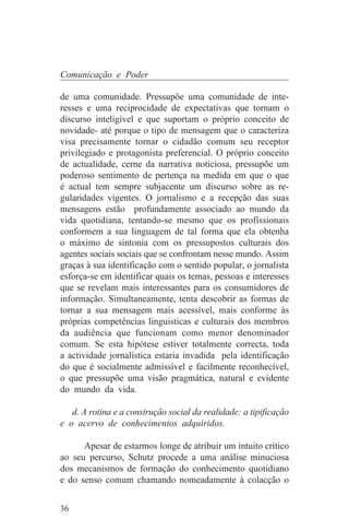 Comunicação e Poder

de uma comunidade. Pressupõe uma comunidade de inte-
resses e uma reciprocidade de expectativas que tornam o
discurso inteligível e que suportam o próprio conceito de
novidade- até porque o tipo de mensagem que o caracteriza
visa precisamente tornar o cidadão comum seu receptor
privilegiado e protagonista preferencial. O próprio conceito
de actualidade, cerne da narrativa noticiosa, pressupõe um
poderoso sentimento de pertença na medida em que o que
é actual tem sempre subjacente um discurso sobre as re-
gularidades vigentes. O jornalismo e a recepção das suas
mensagens estão profundamente associado ao mundo da
vida quotidiana, tentando-se mesmo que os profissionais
conformem a sua linguagem de tal forma que ela obtenha
o máximo de sintonia com os pressupostos culturais dos
agentes sociais sociais que se confrontam nesse mundo. Assim
graças à sua identificação com o sentido popular, o jornalista
esforça-se em identificar quais os temas, pessoas e interesses
que se revelam mais interessantes para os consumidores de
informação. Simultaneamente, tenta descobrir as formas de
tornar a sua mensagem mais acessível, mais conforme às
próprias competências linguisticas e culturais dos membros
da audiência que funcionam como menor denominador
comum. Se esta hipótese estiver totalmente correcta, toda
a actividade jornalística estaria invadida pela identificação
do que é socialmente admissível e facilmente reconhecível,
o que pressupõe uma visão pragmática, natural e evidente
do mundo da vida.

   d. A rotina e a construção social da realidade: a tipificação
e o acervo de conhecimentos adquiridos.

      Apesar de estarmos longe de atribuir um intuito crítico
ao seu percurso, Schutz procede a uma análise minuciosa
dos mecanismos de formação do conhecimento quotidiano
e do senso comum chamando nomeadamente à colacção o


36
 