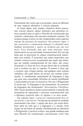 Comunicação e Poder

Francamente não vemos que a sua posição possa ser diferente
de uma resposta afirmativa à terceira pergunta.
    Já foram dados, pela simples referência destes poucos,
mas cruciais tópicos, alguns elementos que permitem co-
locar questões para as quais a filosofia da comunicação que
sustenta o ciberespaço não encontra certamente resposta. Tal
acontece porque a nosso ver não compreendem certos aspectos
cruciais do princípio da imanência. Em primeiro lugar, o
que caracteriza a comunicação humana é a distinção entre
medium instrumental e sujeito ou instância que usa esse
meio. Essa distinção tem que estar presente entre
interlocutores na sua actividade comunicacional. Por isso não
basta que se processem no espaço comunicacional enunci-
ados com sentido. É necessário que sejam enunciados com
sentido comunicacional, acontecendo que aquilo que distin-
gue um sentido comunicacional de um outro, não comu-
nicacional, é o facto do locus de que deriva não se confundir
com o medium em que se exprime. O mesmo é dizer que
o medium, seja a língua natural, seja qualquer outro sistema
simbólico, não pode deixar de possuir um estatuto instru-
mental. A consideração instrumental da linguagem é algo
que gera uma comunidade filosófica de autores partilhando
o mencionado princípio da imanência. Por isso o Wittgenstein
II insiste que “A linguagem é um instrumento. Os conceitos
da linguagem são instrumentos” (Investigações Filosóficas,
569). Nessa insistência afasta-se precisamente a tentação não
racionalista de representar o processo comunicacional sem
a diferença essencial entre os sujeitos e os seus media.
    Em segundo lugar, o processo comunicacional deve ter
um interior e um exterior. Tal decorre da irredutível condição
instrumental vista atrás: o sujeito não deve, por assim dizer,
fazer parte do todo que é a linguagem e o mundo. Nem
sequer ser um limite do mundo. Permanecendo na referência
a Wittgenstein, é possível avaliar a sua grande mudança para
uma filosofia da comunicação, precisamente como uma


342
 