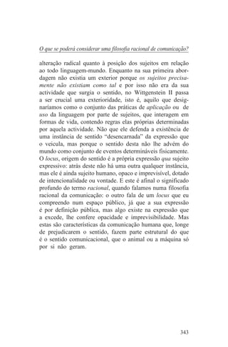 O que se poderá considerar uma filosofia racional de comunicação?

alteração radical quanto à posição dos sujeitos em relação
ao todo linguagem-mundo. Enquanto na sua primeira abor-
dagem não existia um exterior porque os sujeitos precisa-
mente não existiam como tal e por isso não era da sua
actividade que surgia o sentido, no Wittgenstein II passa
a ser crucial uma exterioridade, isto é, aquilo que desig-
naríamos como o conjunto das práticas de aplicação ou de
uso da linguagem por parte de sujeitos, que interagem em
formas de vida, contendo regras elas próprias determinadas
por aquela actividade. Não que ele defenda a existência de
uma instância de sentido “desencarnada” da expressão que
o veicula, mas porque o sentido desta não lhe advém do
mundo como conjunto de eventos determináveis fisicamente.
O locus, origem do sentido é a própria expressão qua sujeito
expressivo: atrás deste não há uma outra qualquer instância,
mas ele é ainda sujeito humano, opaco e imprevisível, dotado
de intencionalidade ou vontade. E este é afinal o significado
profundo do termo racional, quando falamos numa filosofia
racional da comunicação: o outro fala de um locus que eu
compreendo num espaço público, já que a sua expressão
é por definição pública, mas algo existe na expressão que
a excede, lhe confere opacidade e imprevisibilidade. Mas
estas são características da comunicação humana que, longe
de prejudicarem o sentido, fazem parte estrutural do que
é o sentido comunicacional, que o animal ou a máquina só
por si não geram.




                                                             343
 