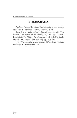 Comunicação e Poder

                 BIBLIOGRAFIA
   Real vs. Virtual, Revista de Comunicação e Linguagens,
org. José B. Miranda, Lisboa, Cosmos, 1998.
   John Searle: Indeterminacy, Empiricism, and the First
Person, The Journal of Philosophy, 84, 1987, pp. 123-146.
Reedição in The Philosophy of Language, ed. A.P. Martinich,
Oxford., OU Press, 1996 (3ª ed.), pp. 476-491.
   - L. Wittgenstein, Investigações Filosóficas, Lisboa,
Fundação C. Gulbenkian, 1985.




344
 