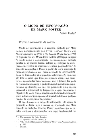O MODO DE INFORMAÇÃO
            DE MARK POSTER
                                                    António Fidalgo*


   Origem e demarcação do conceito

    Modo de informação é o conceito cunhado por Mark
Poster, nomeadamente nos livros Critical Theory and
Poststructuralism de 1989 e The Second Media Age de 1995
(A Segunda Era dos Média, Celta Editora, 2000) para designar
“o modo como a comunicação electronicamente mediada
desafia e, ao mesmo tempo, reforça os sistemas de domi-
nação emergentes na sociedade e cultura pós-moderna.”1 O
conceito desenvolve-o Poster a partir da teoria marxista do
modo de produção (e daí nome de modo de informação!).2
Entre os dois modos há afinidades e diferenças. As primeiras
são três, a saber, que todas as relações sociais são transi-
tórias, constituídas historicamente, que o teórico faz parte
da realidade que analisa e, portanto, não dispõe de uma supra-
posição epistemológica que lhe possibilite uma análise
universal e intemporal da linguagem, e que, finalmente, o
objectivo da teoria é tanto revelar as estruturas de dominação
como a de descortinar o potencial libertador de todo e qualquer
padrão de experiência linguística.3
    O que diferencia o modo de informação do modo de
produção é desde logo a recusa da prioridade que Marx
concede ao trabalho. Embora Poster reconheça que o tra-
balho continua a desempenhar um papel fundamental nas
_______________________________
* - Universidade da Beira Interior.
1
   - A Segunda Era dos Média, p.71.
2
   - “The Mode of Information” in Critical Theory and Poststructuralism,
     p. 130.
3
   - ibidem.


                                                                   345
 