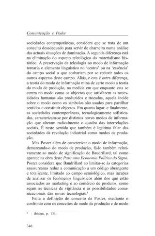 Comunicação e Poder

sociedades contemporâneas, considera que se trata de um
conceito desadequado para servir de charneira numa análise
das actuais situações de dominação. A segunda diferença está
na eliminação do aspecto teleológico do materialismo his-
tórico. A preservação da teleologia no modo de informação
tornaria o elemento linguístico no ‘centro’ ou na ‘essência’
do campo social a que acabariam por se reduzir todos os
outros aspectos deste campo. Aliás, e esta é outra diferença,
a teoria do modo de informação mina de certo modo a teoria
do modo de produção, na medida em que enquanto esta se
centra no modo como os objectos que satisfazem as neces-
sidades humanas são produzidos e trocados, aquela incide
sobre o modo como os símbolos são usados para partilhar
sentidos e constituir objectos. Em quarto lugar, e finalmente,
as sociedades contemporâneas, tecnologicamente sofistica-
das, caracterizam-se por distintos novos modos de informa-
ção que alteram radicalmente o quadro das interrelações
sociais. É neste sentido que também é legítimo falar das
sociedades da revolução industrial como modos de produ-
ção.
    Mas Poster além de caracterizar o modo de informação,
demarcando-o do modo de produção, fá-lo também relati-
vamente ao modo de significação de Baudrillard, tal como
aparece na obra deste Para uma Economia Política do Signo.
Poster considera que Baudrillard ao limitar-se às categorias
saussureanas reduz a comunicação a um código abrangente
e totalizante, limitado ao campo semiológico, mas incapaz
de analisar os fenómenos linguísticos além dos que estão
associados ao marketing e ao comércio de produtos, como
sejam as técnicas de vigilância e as possibilidades comu-
nicacionais das novas tecnologias.4
    Feita a definição do conceito de Poster, mediante o
confronto com os conceitos de modo de produção e de modo
_______________________________
4
   - ibidem, p. 134.


346
 