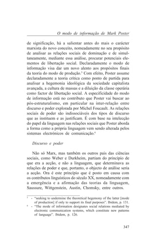 O modo de informação de Mark Poster

de significação, há a salientar antes do mais o carácter
marxista do novo conceito, nomeadamente no seu propósito
de analisar as relações sociais de dominação e de simul-
taneamente, mediante essa análise, procurar potenciais ele-
mentos de libertação social. Declaradamente o modo de
informação visa dar um novo alento aos propósitos finais
da teoria do modo de produção.5 Com efeito, Poster assume
declaradamente a teoria crítica como ponto de partida para
analisar a hegemonia ideológica da sociedade capitalista
avançada, a cultura de massas e a diluição da classe operária
como factor de libertação social. A especificidade do modo
de informação está no contributo que Poster vai buscar ao
pós-estruturalismo, em particular na inter-relação entre
discurso e poder explorada por Michel Foucault. As relações
sociais de poder são indissociáveis dos tipos de discurso
que as instituem e as justificam. É com base na intelecção
do papel da linguagem nas relações sociais que Poster aborda
a forma como a própria linguagem vem sendo alterada pelos
sistemas electrónicos de comunicação.6

   Discurso e poder

    Não só Marx, mas também os outros pais das ciências
sociais, como Weber e Durkheim, partiam do princípio de
que era a acção, e não a linguagem, que determinava as
relações de poder e que, portanto, o objecto de análise seria
a acção. Ora é este princípio que é posto em causa com
os contributos linguísticos do século XX, nomeadamente com
a emergência e a afirmação das teorias da linguagem,
Saussure, Wittgenstein, Austin, Chomsky, entre outros.
_______________________________
5
   - “seeking to undermine the theoretical hegemony of the latter [mode
     of production] if only to support its final purposes”. Ibidem, p. 131.
6
   - “The mode of information designates social relations mediated by
     electronic communication systems, which constitute new patterns
     of language”. Ibidem, p. 126.


                                                                      347
 