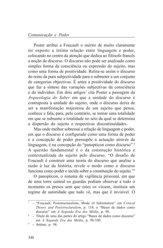 Comunicação e Poder

   Poster atribui a Foucault o mérito de muito claramente
ter exposto a íntima relação entre linguagem e poder,
colocando no centro da atenção que dedica ao filósofo francês
a noção de discurso. O discurso não pode ser analisado como
simples forma da consciência ou expressão do sujeito, mas
como uma forma de positividade. Retira-se assim o discurso
do reino da pura subjectividade para o submeter a um conjunto
de categorias objectivas. É antes a positividade do discurso
que faz a síntese das variações subjectivas da consciência
e do indivíduo. Em dois artigos7 cita Poster a passagem da
Arqueologia do Saber em que a unidade do discurso é
contraposta à unidade do sujeito, onde o discurso deixa de
ser a manifestação majestosa de um sujeito que pensa,
conhece e fala, para, pelo contrário, se tornar uma totalidade
em que se subsume a totalidade no seio da qual se determina
a dispersão do sujeito e respectivas discontinuidades.
   Mas onde melhor sobressai a relação de linguagem e poder,
em que o discurso é configurado como uma forma de poder
e a concepção de poder pressupõe a actuação através da
linguagem, é na concepção do “panopticon como discurso”.8
A questão fundamental é o da construção histórica e
contextualizada do sujeito pelo discurso. “O desafio de
Foucault é construir uma teoria do discurso que analise a
razão à luz da história, revele o modo como o discurso
funciona como poder e incida sobre a constituição do sujeito.”9
   O panopticon, o sistema de vigilância prisional, em que
de uma torre central os guardas podiam observar a todo o
momento os presos sem que estes os vissem, instituia um
regime de autoridade que tudo vê, mas que é invisível. O
_______________________________
7
   - “Foucault, Poststructuralism, Mode of Information” em Critical
     Theory and Poststructuralism, p. 118, e “Bases de dados como
     discurso” em A Segunda Era dos Média, p. 96.
8
   - Título de uma das partes do artigo “Bases de dados como discurso”
     em A Segunda Era dos Média, p. 98-100.
9
   - ibidem, p. 98.


348
 