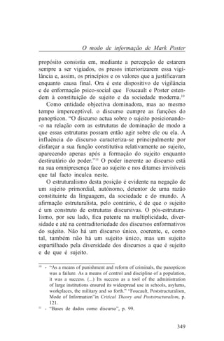 O modo de informação de Mark Poster

propósito consistia em, mediante a percepção de estarem
sempre a ser vigiados, os presos interiorizarem essa vigi-
lância e, assim, os princípios e os valores que a justificavam
enquanto causa final. Ora é este dispositivo de vigilância
e de enformação psico-social que Foucault e Poster esten-
dem à constituição do sujeito e da sociedade moderna.10
    Como entidade objectiva dominadora, mas ao mesmo
tempo imperceptível. o discurso cumpre as funções do
panopticon. “O discurso actua sobre o sujeito posicionando-
-o na relação com as estruturas de dominação de modo a
que essas estruturas possam então agir sobre ele ou ela. A
influência do discurso caracteriza-se principalmente por
disfarçar a sua função constitutiva relativamente ao sujeito,
aparecendo apenas após a formação do sujeito enquanto
destinatário do poder.”11 O poder inerente ao discurso está
na sua omnipresença face ao sujeito e nos ditames invisíveis
que tal facto inculca neste.
    O estruturalismo desta posição é evidente na negação de
um sujeito primordial, autónomo, detentor de uma razão
constituinte da linguagem, da sociedade e do mundo. A
afirmação estruturalista, pelo contrário, é de que o sujeito
é um construto de estruturas discursivas. O pós-estrutura-
lismo, por seu lado, fica patente na multiplicidade, diver-
sidade e até na contraditoriedade dos discursos enformativos
do sujeito. Não há um discurso único, coerente, e, como
tal, também não há um sujeito único, mas um sujeito
espartilhado pela diversidade dos discursos a que é sujeito
e de que é sujeito.
_______________________________
10
   - “As a means of punishment and reform of criminals, the panopticon
     was a failure. As a means of control and discipline of a population,
     it was a success. (...) Its success as a tool of the administration
     of large institutions ensured its widespread use in schools, asylums,
     workplaces, the military and so forth.” “Foucault, Poststructuralism,
     Mode of Information”in Critical Theory and Poststructuralism, p.
     121.
11
   - “Bases de dados como discurso”, p. 99.


                                                                     349
 