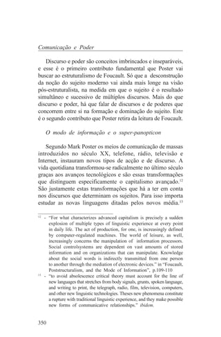 Comunicação e Poder

   Discurso e poder são conceitos imbrincados e inseparáveis,
e esse é o primeiro contributo fundamental que Poster vai
buscar ao estruturalismo de Foucault. Só que a desconstrução
da noção do sujeito moderno vai ainda mais longe na visão
pós-estruturalista, na medida em que o sujeito é o resultado
simultâneo e sucessivo de múltiplos discursos. Mais do que
discurso e poder, há que falar de discursos e de poderes que
concorrem entre si na formação e dominação do sujeito. Este
é o segundo contributo que Poster retira da leitura de Foucault.

    O modo de informação e o super-panopticon

    Segundo Mark Poster os meios de comunicação de massas
introduzidos no século XX, telefone, rádio, televisão e
Internet, instauram novos tipos de acção e de discurso. A
vida quotidiana transformou-se radicalmente no último século
graças aos avanços tecnológicos e são essas transformações
que distinguem especificamente o capitalismo avançado.12
São justamente estas transformações que há a ter em conta
nos discursos que determinam os sujeitos. Para isso importa
estudar as novas linguagens ditadas pelos novos média.13
_______________________________
12
   - “For what characterizes advanced capitalism is precisely a sudden
     explosion of multiple types of linguistic experience at every point
     in daily life. The act of production, for one, is increasingly defined
     by computer-regulated machines. The world of leisure, as well,
     increasingly concerns the manipulation of information processors.
     Social controlsystems are dependent on vast amounts of stored
     information and on organizations that can manipulate. Knowledge
     about the social words is indirectly transmitted from one person
     to another through the mediation of electronic devices.” in “Foucault,
     Poststructuralism, and the Mode of Information”, p.109-110
13
   - “to avoid absolescence critical theory must account for the line of
     new languages that stretches from body signals, grunts, spoken language,
     and writing to print, the telegraph, radio, film, television, computers,
     and other new linguistic technologies. Theses new phenomena constitute
     a rupture with traditional linguistic experience, and they make possible
     new forms of communicative relationships.” ibidem.


350
 