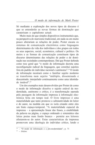 O modo de informação de Mark Poster

Só mediante a exploração dos novos tipos de discurso é
que se entenderão as novas formas de dominação que
caraterizam o capitalismo actual.
    Muito mais do que simples dispositivos instrumentais que,
na perspectiva do marxismo tradicional, em nada ou em muito
pouco alterariam as relações de poder, Poster encara os
sistemas de comunicação electrónica como linguagens
determinantes da vida dos indivíduos e dos grupos em todos
os seus aspectos, social, económico, cultural e político. Os
meios e as formas de comunicação constituem tipos de
discurso determinantes das relações de poder e de domi-
nação nas sociedades contemporâneas. Daí que Poster defenda
como tese geral que “o modo de informação decreta uma
reconfiguração radical da linguagem, que constitui sujeitos
fora do padrão do indivíduo racional e autónomo”.14 O modo
de informação mostrará como o familiar sujeito moderno
se transforma num sujeito “múltiplo, disseminado e
descentrado, interpelado continuamente como uma identida-
de instável”.15
    Um dos exemplos mais desenvolvidos por Poster de como
o modo de informação dissolve o sujeito estável da mo-
dernidade, autónomo e crítico, é a transformação operada
pela passagem da informação impressa à informação elec-
trónica feita em tempo real. O livro impresso é uma
materialidade que tanto promove a substantividade do leitor
e do autor, na medida em que os isola criando entre eles
um hiato espaço-temporal. “A materialidade espacial da
imprensa – a apresentação linear das frases, a estabilidade
da palavra na página, o espaço ordenado e sistemático das
letras pretas num fundo branco – permite aos leitores
afastarem-se do autor. Estas características da imprensa
promovem uma ideologia do indíviduo crítico, lendo e
_______________________________
14
   - “O modo de informação e a pós-modernidade”, p. 71
15
   - ibidem.


                                                         351
 