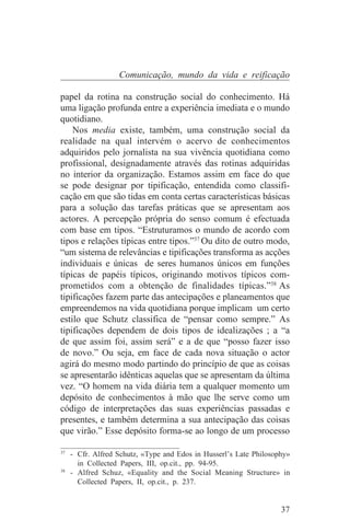 Comunicação, mundo da vida e reificação

papel da rotina na construção social do conhecimento. Há
uma ligação profunda entre a experiência imediata e o mundo
quotidiano.
    Nos media existe, também, uma construção social da
realidade na qual intervém o acervo de conhecimentos
adquiridos pelo jornalista na sua vivência quotidiana como
profissional, designadamente através das rotinas adquiridas
no interior da organização. Estamos assim em face do que
se pode designar por tipificação, entendida como classifi-
cação em que são tidas em conta certas características básicas
para a solução das tarefas práticas que se apresentam aos
actores. A percepção própria do senso comum é efectuada
com base em tipos. “Estruturamos o mundo de acordo com
tipos e relações típicas entre tipos.”37 Ou dito de outro modo,
“um sistema de relevâncias e tipificações transforma as acções
individuais e únicas de seres humanos únicos em funções
típicas de papéis típicos, originando motivos típicos com-
prometidos com a obtenção de finalidades típicas.”38 As
tipificações fazem parte das antecipações e planeamentos que
empreendemos na vida quotidiana porque implicam um certo
estilo que Schutz classifica de “pensar como sempre.” As
tipificações dependem de dois tipos de idealizações ; a “a
de que assim foi, assim será” e a de que “posso fazer isso
de novo.” Ou seja, em face de cada nova situação o actor
agirá do mesmo modo partindo do princípio de que as coisas
se apresentarão idênticas aquelas que se apresentam da última
vez. “O homem na vida diária tem a qualquer momento um
depósito de conhecimentos à mão que lhe serve como um
código de interpretações das suas experiências passadas e
presentes, e também determina a sua antecipação das coisas
que virão.” Esse depósito forma-se ao longo de um processo
_______________________________
37
   - Cfr. Alfred Schutz, «Type and Edos in Husserl’s Late Philosophy»
     in Collected Papers, III, op.cit., pp. 94-95.
38
   - Alfred Schuz, «Equality and the Social Meaning Structure» in
     Collected Papers, II, op.cit., p. 237.


                                                                  37
 