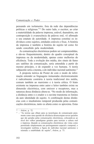 Comunicação e Poder

pensando em isolamento, fora da rede das dependências
políticas e religiosas.”16 Do outro lado, o escritor, ao criar
a materialidade da palavra impressa, estável, duaradoira, em
contraposição à evanescência da palavra oral, vê afirmado
o seu estatuto de autoridade. A imprensa constitui os in-
divíduos como sujeitos, entidades estáveis e fixas. A história
da imprensa é também a história do sujeito tal como foi
sendo concebido pela modernidade.
    As comunicações electrónicas podem ser compreeendidas,
e são-no frequentemente, dentro do quadro conceptual da
imprensa ou da modernidade, apenas como melhorias de
eficiência. Toda a evolução dos média, dos sinais de fumo
aos satélites da comunicação, seria entendida a partir do
mesmo princípio, o de expandir a voz humana. A teoria
subjacente seria a mesma, a do indivíduo racional autónomo.17
    A proposta teórica de Poster de com o modo de infor-
mação entender as linguagens instauradas electronicamente
é radicalmente contrária à teoria tradicional dos média,
comum também ao marxismo e à teoria crítica. O hiato
existente na imprensa entre autor e leitor também existe na
dimensão electrónica, com emissor e receptores, mas a
natureza dessa distância altera-se. “No modo de informação,
a distância entre o o orador e o ouvinte transtorna os limites
da auto identidade do sujeito. A combinação destas distân-
cias com o imediatismo temporal produzida pelas comuni-
cações electrónicas, tanto os afasta como os aproxima. Estas
_______________________________
16
   - ibidem, p. 72.
17
   - “As teorias que olham para as tecnologias de comunicação pura-
     mente como uma questão de eficiência desencorajam novas questões
     que são geradas pelas comunicações electrónicas, colocando-as ao
     nível dos velhos paradigmas gerados para teorizar a cultura oral
     e impressa. Quando as comunicações electrónicas são vistas como
     permitindo simplesmente um prolongamento espacial e temporal, o
     investigador reafirma a figura do indíviduo racional autónomo e
     reinstala a estabilidade do sujeito”, ibidem, p. 73.


352
 