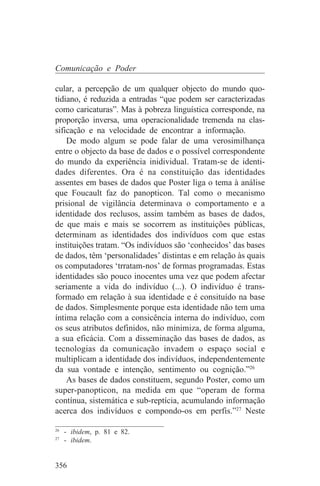 Comunicação e Poder

cular, a percepção de um qualquer objecto do mundo quo-
tidiano, é reduzida a entradas “que podem ser caracterizadas
como caricaturas”. Mas à pobreza linguística corresponde, na
proporção inversa, uma operacionalidade tremenda na clas-
sificação e na velocidade de encontrar a informação.
    De modo algum se pode falar de uma verosimilhança
entre o objecto da base de dados e o possível correspondente
do mundo da experiência inidividual. Tratam-se de identi-
dades diferentes. Ora é na constituição das identidades
assentes em bases de dados que Poster liga o tema à análise
que Foucault faz do panopticon. Tal como o mecanismo
prisional de vigilância determinava o comportamento e a
identidade dos reclusos, assim também as bases de dados,
de que mais e mais se socorrem as instituições públicas,
determinam as identidades dos indivíduos com que estas
instituições tratam. “Os indivíduos são ‘conhecidos’ das bases
de dados, têm ‘personalidades’ distintas e em relação às quais
os computadores ‘trratam-nos’ de formas programadas. Estas
identidades são pouco inocentes uma vez que podem afectar
seriamente a vida do indivíduo (...). O indivíduo é trans-
formado em relação à sua identidade e é consituído na base
de dados. Simplesmente porque esta identidade não tem uma
íntima relação com a consicência interna do indivíduo, com
os seus atributos definidos, não minimiza, de forma alguma,
a sua eficácia. Com a disseminação das bases de dados, as
tecnologias da comunicação invadem o espaço social e
multiplicam a identidade dos indivíduos, independentemente
da sua vontade e intenção, sentimento ou cognição.”26
    As bases de dados constituem, segundo Poster, como um
super-panopticon, na medida em que “operam de forma
contínua, sistemática e sub-reptícia, acumulando informação
acerca dos indivíduos e compondo-os em perfis.”27 Neste
_______________________________
26
   - ibidem, p. 81 e 82.
27
   - ibidem.


356
 