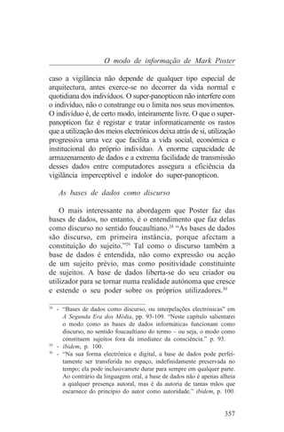 O modo de informação de Mark Poster

caso a vigilância não depende de qualquer tipo especial de
arquitectura, antes exerce-se no decorrer da vida normal e
quotidiana dos indivíduos. O super-panopticon não interfere com
o indivíduo, não o constrange ou o limita nos seus movimentos.
O indivíduo é, de certo modo, inteiramente livre. O que o super-
panopticon faz é registar e tratar informaticamente os rastos
que a utilização dos meios electrónicos deixa atrás de si, utilização
progressiva uma vez que facilita a vida social, económica e
institucional do próprio indivíduo. A enorme capacidade de
armazenamento de dados e a extrema facilidade de transmissão
desses dados entre computadores assegura a eficiência da
vigilância imperceptível e indolor do super-panopticon.

   As bases de dados como discurso

    O mais interessante na abordagem que Poster faz das
bases de dados, no entanto, é o entendimento que faz delas
como discurso no sentido foucaultiano.28 “As bases de dados
são discurso, em primeira instância, porque afectam a
constituição do sujeito.”29 Tal como o discurso também a
base de dados é entendida, não como expressão ou acção
de um sujeito prévio, mas como positividade constituinte
de sujeitos. A base de dados liberta-se do seu criador ou
utilizador para se tornar numa realidade autónoma que cresce
e estende o seu poder sobre os próprios utilizadores.30
_______________________________
28
   - “Bases de dados como discurso, ou interpelações electrónicas” em
     A Segunda Era dos Média, pp. 93-109. “Neste capítulo salientarei
     o modo como as bases de dados informáticas funcionam como
     discurso, no sentido foucaultiano do termo – ou seja, o modo como
     constituem sujeitos fora da imediatez da consciência.” p. 93.
29
   - ibidem, p. 100.
30
   - “Na sua forma electrónica e digital, a base de dados pode perfei-
     tamente ser transferida no espaço, indefinidamente preservada no
     tempo; ela pode inclusivamete durar para sempre em qualquer parte.
     Ao contrário da linguagem oral, a base de dados não é apenas alheia
     a qualquer presença autoral, mas é da autoria de tantas mãos que
     escarnece do princípio do autor como autoridade.” ibidem, p. 100.


                                                                   357
 
