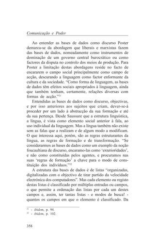 Comunicação e Poder

    Ao entender as bases de dados como discurso Poster
demarca-se da abordagem que liberais e marxistas fazem
das bases de dados, nomeadamente como instrumentos de
dominação de um governo central burocrático ou como
factores da disputa no controlo dos meios de produção. Para
Poster a limitação destas abordagens reside no facto de
encararem o campo social principalmente como campo de
acção, descurando a linguagem como factor enformante da
cultura e da sociedade. “Como forma de linguagem, as bases
de dados têm efeitos sociais apropriados à linguagem, ainda
que também tenham, certamente, relações diversas com
formas de acção.”31
    Entendidas as bases de dados como discurso, objectivas,
e por isso anteriores aos sujeitos que criam, dever-se-á
proceder por um lado à abstracção da sua formação e até
da sua pertença. Desde Saussure que a estrutura linguística,
a língua, é vista como elemento social anterior à fala, ao
uso individual da linguagem. Mas a língua também não existe
sem as falas que a realizam e de algum modo a modificam.
O que interessa aqui, porém, são as regras estruturantes da
língua, as regras de formação e de transformação. “Se
considerarmos as bases de dados como um exemplo da noção
foucaultiana de discurso, encaramo-las como ‘exterioridades’,
e não como constituídas pelos agentes, e procuramos nas
suas ‘regras de formação’ a chave para o modo de cons-
tituição dos indivíduos.”32
    A estrutura das bases de dados é de listas “organizadas,
digitalizadas com o objectivo de tirar partido da velocidade
electrónica dos computadores”. Mas cada elemento ou registo
destas listas é classificado por múltiplas entradas ou campos,
o que permite a ordenação das listas por cada um destes
campos e, assim, ter tantas listas - e modos de busca! -
quantos os campos em que o elemento é classificado. Da
_______________________________
31
   - ibidem, p. 94.
32
   - ibidem, p. 102.


358
 