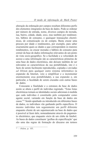 O modo de informação de Mark Poster

alteração da ordenação por campos resultam diferentes perfis
dos elementos integrantes da base de dados. Pode-se ordenar
por número de entrada, nome, diversos campos de morada,
rua, bairro, cidade, idade, sexo, mas também por rendimen-
tos, hábitos de consumo, e quaisquer transacções electró-
nicas, de comunicação ou de compra. Basta cruzar uma
procura por idade e rendimentos, por exemplo, para saber
exactamente quais as idades a que correspondem os maiores
rendimentos, ou cruzar moradas e hábitos de consumo para
extrair da base de dados informações relevantes de um ponto
de vista socio-geográfico. Se a facilidade e a velocidade de
acesso a uma informação são as características primeiras de
uma base de dados electrónica, não deixam também de ser
relevantes as características da sua portabilidade, isto é o
facto de serem facilmente reproduzidas, copiadas e enviadas
ad libitum para qualquer outro sistema informático (a
expansão da Internet, veio a simplificar e a incrementar
enormemente essa portabilidade), a sua expansão e, em
particular, a faculdade de serem cruzadas com outras bases
de dados.
    Consoante a finalidade e a estrutura da base de dados
assim se altera o perfil do indivíduo registado. “Estas listas
electrónicas tornam-se identidades sociais adicionais à medida
que cada indivíduo é constituído pelo computador como
agente social, variando em função da base de dados em
causa.”33 Sendo apanhado ou introduzido em diferentes bases
de dados, os indivíduos vão ganhando perfis específicos. O
mesmo indivíduo tem seguramente um perfil diferente
enquanto cliente de um supermercado na base de dados que
é possível aí fazer dele, nomeadamente através do pagamen-
to electrónico, que enquanto sócio de um clube de futebol.
As bases de dados constituem ‘grelhas de especificação’ que
são uma das regras de formação do discurso em termos
_______________________________
33
   - ibidem, p. 103.


                                                          359
 