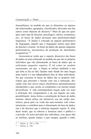 Comunicação e Poder

foucaultianos, na medida em que os elementos ou registos
são relacionados, agrupados, classificados, derivados uns dos
outros como objectos de discurso.34 Mais do que em qual-
quer outro tipo de discurso, psicológico, clínico, económico,
etc., as bases de dados possuem uma performatividade
linguística. “A ênfase é colocada no aspecto performativo
da linguagem, naquilo que a linguagem realiza para além
de denotar e conotar. As bases de dados são apenas máquinas
performativas, mecanismos de produção de identidades
recuperáveis.”35
    Acrescente-se ainda que o aspecto discursivo das bases
de dados sai mais reforçado na medida em que são os próprios
indivíduos que vão alimentando as bases de dados que os
enformam enquanto sujeitos. É tal como no modelo
saussureano, em que a língua se reforça mediante o uso
que dela se faz na fala. Quanto mais falada for uma língua
tanto maior é a sua independência face às falas individuais.
No que concerne às bases de dados são os próprios indi-
víduos que precisam e lucram com sua a utilização, dei-
xando com isso novos traços electrónicos automaticamente
introduzidos e que, assim, as completam e ao mesmo tempo
diversificam. A vida contemporânea requer cada vez mais
a utilização dos computadores e da sua ligação em rede,
possibilitando dessa forma a constituição de bases de dados
maiores. Quem utiliza um telemóvel, usa um cartão elec-
trónico, passa pela via verde das auto-estradas, está volun-
tariamente a contribuir para a alimentação da base de dados,
isto é do discurso que o enforma enquanto sujeito. É, aliás
deste modo, que se esboroa a fronteira entre o público e
o privado. Os actos privados dos indivíduos, com quem fala
ao telefone, quanto tempo, o que compra, quando e onde,
_______________________________
34
   - ibidem, p. 103 e 104.
35
   - ibidem, p. 104.


360
 