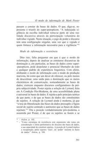 O modo de informação de Mark Poster

passam a constar de bases de dados. O que, diga-se, re-
presenta o triunfo do super-panopticon. “A indesejada vi-
gilância da escolha individual torna-se parte de uma rea-
lidade discursiva através da participação voluntária do
indivíduo vigiado. Nesta situação, o jogo de poder e discurso
tem uma configuração singular, uma vez que o vigiado é
quem fornece a informação necessária para a vigilância.”36

   Modo de informação e resistência

    Dito isto, falta perguntar em que é que o modo de
informação, depois de analisar as estruturas discursivas de
dominação e, em particular, as bases de dados como super-
-panopticon, pode despoletar o potencial libertador de todo
e qualquer padrão de experiência linguística. Com efeito,
alinhando o modo de informação com o modo de produção
marxista, há como que um dever de oferecer, ou pelo menos
de descortinar, uma saída para a dominação que os meios
electrónicos de comunicação, nomeadamente as bases de
dados, exercem enquanto discursos configuradores da pró-
pria subjectividade. Poster rejeita a solução de Lyotard, feita
em A Condição Pós-Moderna, de uma acessibilidade plena
e universal às bases de dados. E rejeita-a pelo princípio teórico
de que parte, o de que as bases de dados são constituintes
de sujeitos. A solução de Lyotard ainda é moderna, já que
“a tese da liberalização das bases de dados pressupõe a figura
social do sujeito centrado e autónomo que as bases de dados
rejeitam.”37 Ora a posição verdadeiramente pós-moderna, a
assumida por Poster, é de que os sujeitos se fazem e se
_______________________________
36
   - ibidem, p. 102.
37
   - “Como estratégia de resistência este argumento não toma em
     consideração o efeito performativo do discurso das bases de dados,
     a sua capacidade de constituir sujeitos. A posição de Lyotard implica
     a recuperação, pelos sujeitos ‘reais’, do ‘poder’ inerente às bases
     de dados.” ibidem, p. 108.


                                                                     361
 