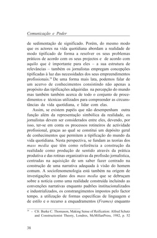 Comunicação e Poder

de sedimentação de significado. Porém, do mesmo modo
que os actores na vida quotidiana abordam a realidade de
modo tipificado de forma a resolver os seus problemas
práticos de acordo com os seus projectos e de acordo com
aquilo que é importante para eles – a sua estrutura de
relevâncias – também os jornalistas empregam concepções
tipificadas à luz das necessidades dos seus empreendimentos
profissionais.39 De uma forma mais lata, podemos falar de
um acervo de conhecimentos consistindo não apenas a
propósito das tipificações adquiridas na percepção do mundo
mas também também acerca de todo o conjunto de proce-
dimentos e técnicas utilizados para compreender as circuns-
tâncias da vida quotidiana, e lidar com elas.
    Assim, se existem papéis que não desempenham outra
função além da representação simbólica da realidade, os
jornalistas devem ser considerados entre eles, devendo, por
isso, ter-se em conta os processos rotineiros de actividade
profissional, graças ao qual se constitui um depósito geral
de conhecimentos que permitem a tipificação do mundo da
vida quotidiana. Nesta perspectiva, se fundam as teorias dos
mass media que têm como referência a construção da
realidade como produção de sentido através da prática
produtiva e das rotinas organizativas da profissão jornalística,
centradas na aquisição de um saber fazer centrado na
construção de uma narrativa adequada à visão do homem
comum. A sociofenomenologia está também na origem de
investigações no plano dos mass media que se debruçam
sobre a notícia como uma realidade construída incluindo as
convenções narrativas enquanto padrões institucionalizados
e industrializados, os constrangimentos impostos pelo factor
tempo, a utilização de formas específicas de linguagem e
de estilo e o recurso a enquadramentos (Frames) enquanto
_______________________________
39
   - Cfr. Burke C. Thomason, Making Sense of Reification: Alfred Schutz
     and Constructionist Theory, Londres, McMillanPress, 1982, p. 52


38
 