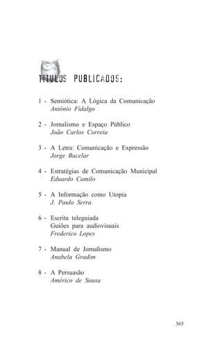títulos publicados:

1 - Semiótica: A Lógica da Comunicação
    António Fidalgo

2 - Jornalismo e Espaço Público
    João Carlos Correia

3 - A Letra: Comunicação e Expressão
    Jorge Bacelar

4 - Estratégias de Comunicação Municipal
    Eduardo Camilo

5 - A Informação como Utopia
    J. Paulo Serra

6 - Escrita teleguiada
    Guiões para audiovisuais
    Frederico Lopes

7 - Manual de Jornalismo
    Anabela Gradim

8 - A Persuasão
    Américo de Sousa




                                           365
 