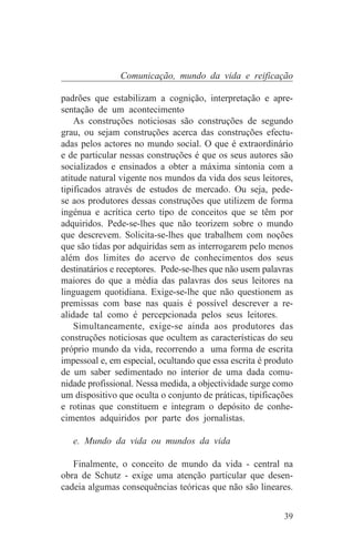 Comunicação, mundo da vida e reificação

padrões que estabilizam a cognição, interpretação e apre-
sentação de um acontecimento
    As construções noticiosas são construções de segundo
grau, ou sejam construções acerca das construções efectu-
adas pelos actores no mundo social. O que é extraordinário
e de particular nessas construções é que os seus autores são
socializados e ensinados a obter a máxima sintonia com a
atitude natural vigente nos mundos da vida dos seus leitores,
tipificados através de estudos de mercado. Ou seja, pede-
se aos produtores dessas construções que utilizem de forma
ingénua e acrítica certo tipo de conceitos que se têm por
adquiridos. Pede-se-lhes que não teorizem sobre o mundo
que descrevem. Solicita-se-lhes que trabalhem com noções
que são tidas por adquiridas sem as interrogarem pelo menos
além dos limites do acervo de conhecimentos dos seus
destinatários e receptores. Pede-se-lhes que não usem palavras
maiores do que a média das palavras dos seus leitores na
linguagem quotidiana. Exige-se-lhe que não questionem as
premissas com base nas quais é possível descrever a re-
alidade tal como é percepcionada pelos seus leitores.
    Simultaneamente, exige-se ainda aos produtores das
construções noticiosas que ocultem as características do seu
próprio mundo da vida, recorrendo a uma forma de escrita
impessoal e, em especial, ocultando que essa escrita é produto
de um saber sedimentado no interior de uma dada comu-
nidade profissional. Nessa medida, a objectividade surge como
um dispositivo que oculta o conjunto de práticas, tipificações
e rotinas que constituem e integram o depósito de conhe-
cimentos adquiridos por parte dos jornalistas.

   e. Mundo da vida ou mundos da vida

   Finalmente, o conceito de mundo da vida - central na
obra de Schutz - exige uma atenção particular que desen-
cadeia algumas consequências teóricas que não são lineares.


                                                           39
 
