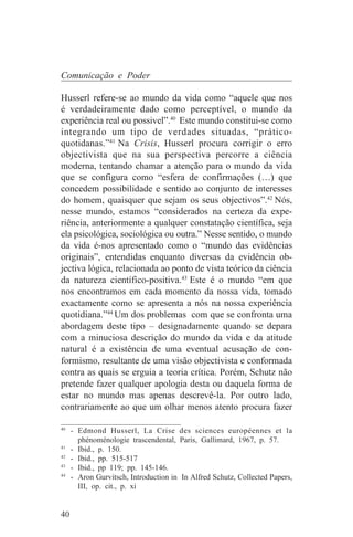 Comunicação e Poder

Husserl refere-se ao mundo da vida como “aquele que nos
é verdadeiramente dado como perceptível, o mundo da
experiência real ou possivel”.40 Este mundo constitui-se como
integrando um tipo de verdades situadas, “prático-
quotidanas.”41 Na Crisis, Husserl procura corrigir o erro
objectivista que na sua perspectiva percorre a ciência
moderna, tentando chamar a atenção para o mundo da vida
que se configura como “esfera de confirmações (…) que
concedem possibilidade e sentido ao conjunto de interesses
do homem, quaisquer que sejam os seus objectivos”.42 Nós,
nesse mundo, estamos “considerados na certeza da expe-
riência, anteriormente a qualquer constatação científica, seja
ela psicológica, sociológica ou outra.” Nesse sentido, o mundo
da vida é-nos apresentado como o “mundo das evidências
originais”, entendidas enquanto diversas da evidência ob-
jectiva lógica, relacionada ao ponto de vista teórico da ciência
da natureza científico-positiva.43 Este é o mundo “em que
nos encontramos em cada momento da nossa vida, tomado
exactamente como se apresenta a nós na nossa experiência
quotidiana.”44 Um dos problemas com que se confronta uma
abordagem deste tipo – designadamente quando se depara
com a minuciosa descrição do mundo da vida e da atitude
natural é a existência de uma eventual acusação de con-
formismo, resultante de uma visão objectivista e conformada
contra as quais se erguia a teoria crítica. Porém, Schutz não
pretende fazer qualquer apologia desta ou daquela forma de
estar no mundo mas apenas descrevê-la. Por outro lado,
contrariamente ao que um olhar menos atento procura fazer
_______________________________
40
   - Edmond Husserl, La Crise des sciences européennes et la
     phénoménologie trascendental, Paris, Gallimard, 1967, p. 57.
41
   - Ibid., p. 150.
42
   - Ibid., pp. 515-517
43
   - Ibid., pp 119; pp. 145-146.
44
   - Aron Gurvitsch, Introduction in In Alfred Schutz, Collected Papers,
     III, op. cit., p. xi


40
 