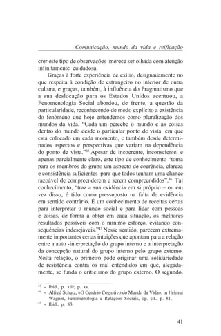 Comunicação, mundo da vida e reificação

crer este tipo de observações merece ser olhada com atenção
infinitamente cuidadosa.
    Graças à forte experiência de exílio, designadamente no
que respeita á condição de estrangeiro no interior de outra
cultura, e graças, também, à influência do Pragmatismo que
a sua deslocação para os Estados Unidos acentuou, a
Fenomenologia Social abordou, de frente, a questão da
particularidade, reconhecendo de modo explícito a existência
do fenómeno que hoje entendemos como pluralização dos
mundos da vida. “Cada um percebe o mundo e as coisas
dentro do mundo desde o particular ponto de vista em que
está colocado em cada momento, e também desde determi-
nados aspectos e perspectivas que variam na dependência
do ponto de vista.”45 Apesar de incoerente, inconsciente, e
apenas parcialmente claro, este tipo de conhecimento “toma
para os membros do grupo um aspecto de coerência, clareza
e consistência suficientes para que todos tenham uma chance
razoável de compreenderem e serem compreendidos”.46 Tal
conhecimento, “traz a sua evidência em si próprio – ou em
vez disso, é tido como pressuposto na falta de evidência
em sentido contrário. É um conhecimento de receitas certas
para interpretar o mundo social e para lidar com pessoas
e coisas, de forma a obter em cada situação, os melhores
resultados possíveis com o mínimo esforço, evitando con-
sequências indesejáveis.”47 Nesse sentido, parecem extrema-
mente importantes certas intuições que apontam para a relação
entre a auto -interpretação do grupo interno e a interpretação
da concepção natural do grupo interno pelo grupo externo.
Nesta relação, o primeiro pode originar uma solidariedade
de resistência contra os mal entendidos em que, alegada-
mente, se funda o criticismo do grupo externo. O segundo,
_______________________________
45
   - Ibid., p. xiii; p. xv.
46
   - Alfred Schutz, «O Cenário Cognitivo do Mundo da Vida», in Helmut
     Wagner, Fenomenologia e Relações Sociais, op. cit., p. 81.
47
   - Ibid., p. 83.


                                                                  41
 