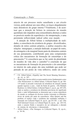 Comunicação e Poder

através de um processo muito semelhante a um círculo
vicioso, pode adensar aos seus olhos, os traços alegadamente
mais detestáveis do grupo interno.48 Finalmente, é de acen-
tuar que a atenção de Schutz às estruturas do mundo
quotidiano não impedem uma extraordinária abertura a todos
os possíveis modos de experiência e de interpretação, e uma
persistente reflexividade radical sobre esse mundo.
    A atenção de Alfred Schutz à multiplicidade de reali-
dades, a consciência da existência de grupos diversificados,
dotados de mitos centrais próprios, a análise exaustiva das
relações intergrupais, a atenção dedicada ao papel do outro,
do estrangeiro e do marginal fazem parte de elementos centrais
do seu pensamento, contribuindo para uma compreensão
crítica dos mecanismos de formação do estereótipo e do
preconceito.49 A consciência que se faz sentir da pluralidade
de mundos de vida abre o caminho50 à conclusão de que
os mecanismos de formação do preconceito e do estereótipo
no interior de cada grupo são uma realidade que pode ser
pensada de um ponto de vista reflexivo, tendo em conta
_______________________________
48
   - Cfr. Alfred Schutz, «Equality and The Social Meaning Structure»,
     op. cit., p. 247.
49
   - Desde logo, devem referir-se nesta matéria textos fundamentais como
     «The Homecomer» in Alfred Schutz, Collected Papers II, pp 106-
     119 aonde se procede à descrição da estranheza da situação sentida
     quando regresso a casa , vindo da frente de guerra; «On Multiple
     Realities» in Alfred Schutz, Collected Papers I, op.cit., pp. 207-259,
     onde se analiza a existência de diferentes províncias de significado
     finito e onde brilhantemente se demonstra que a nossa experiência
     do mundo se configura de diversos modos consoante os diferentes
     níveis de tensão por parte da consciência; «Don Quijote and the
     problem of reality» onde o problema das realidades múltiplas é
     retomado em Collected Papers II, op.cit., pp.135-158 ; e até «The
     Well Informed Citizen» in Colleted Papers II, op.cit., pp. 120-134,
     onde o caracter fluído e susceptivo de ser sobreposto e alterado
     do sistema de relevâncias é demonstrado.
50
   - Alfred Schutz, «The Stranger» in Collected Papers, II, op.cit.,
     p. 94–96.


42
 