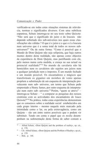 Comunicação e Poder

verificado-se em todas estas situações sistemas de relevân-
cia, normas e significados diversos. Com uma subtileza
espantosa, Schutz interroga-se no seu texto sobre Quixote:
“Não será que o significado do juízo e da loucura não
depende sobretudo dos sub-universos nos quais essas clas-
sificações são válidas ? O que é o juízo e o que o é a loucura
num universo que é a soma total de todos os nossos sub-
universos?” Ou de outra forma: “Como é possível que o
Mundo de Dom Quijote não seja solipsista, que haja outros
mentes dentro desta realidade, não apenas como objectos
da experiência de Dom Quijote, mas partilhando com ele,
pelo menos numa certa medida, a crença na sua actual ou
potencial realidade?”54 No mundo da cavalaria não há
homicídios nem os cavaleiros são sujeitos aos juízos nem
a qualquer jurisdição nem a impostos. É um mundo fechado
e um mundo possível. Os encantadores e mágicos que
transformam os gigantes em moinhos de vento apenas
propõem a substituição de um esquema de interpretação pre-
valecente num sub- universo, um termo que Schutz pede
emprestado a Henry James, por outro esquema de interpreta-
ção num outro sub- universo.55 Porém, “quem se atreve” –
interroga-se Schutz – “ a comparar as pesquisas dos nossos
cientistas com as actividades dos encantadores do louco
Quixote?”56 Na prática, todas estas experiências demonstram
que os consensos sobre a realidade social estabelecidos em
cada grupo interno - mesmo naquele mais marcado pela
intimidade como o lar, ou pela extravagância, como em
Quijote – são um entre outros possíveis que o podem vir
substituir. Tendo em conta o papel que os media desem-
penham na sedimentação desta forma de saber comum a
_______________________________
54
   - Alfred Schutz, «Dom Quijote and the problem of reality», op. cit.,
     p. 136.
55
   - Cfr. Alfred Schutz, «Dom Quijote and the Problem of Reality», op.cit.,
     p. 139.
56
   - Ibid., p. 140.


44
 