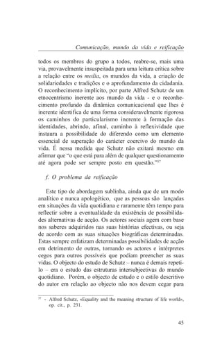 Comunicação, mundo da vida e reificação

todos os membros do grupo a todos, reabre-se, mais uma
via, provavelmente insuspeitada para uma leitura crítica sobre
a relação entre os media, os mundos da vida, a criação de
solidariedades e tradições e o aprofundamento da cidadania.
O reconhecimento implícito, por parte Alfred Schutz de um
etnocentrismo inerente aos mundo da vida - e o reconhe-
cimento profundo da dinâmica comunicacional que lhes é
inerente identifica de uma forma consideravelmente rigorosa
os caminhos do particularismo inerente à formação das
identidades, abrindo, afinal, caminho à reflexividade que
instaura a possibilidade do diferendo como um elemento
essencial de superação do carácter coercivo do mundo da
vida. É nessa medida que Schutz não exitará mesmo em
afirmar que “o que está para além de qualquer questionamento
até agora pode ser sempre posto em questão.”57

   f. O problema da reificação

    Este tipo de abordagem sublinha, ainda que de um modo
analítico e nunca apologético, que as pessoas são lançadas
em situações da vida quotidiana e raramente têm tempo para
reflectir sobre a eventualidade da existência de possibilida-
des alternativas de acção. Os actores sociais agem com base
nos saberes adquiridos nas suas histórias efectivas, ou seja
de acordo com as suas situações biográficas determinadas.
Estas sempre enfatizam determinadas possibilidades de acção
em detrimento de outras, tornando os actores e intérpretes
cegos para outros possíveis que podiam preencher as suas
vidas. O objecto do estudo de Schutz – nunca é demais repeti-
lo – era o estudo das estruturas intersubjectivas do mundo
quotidiano. Porém, o objecto de estudo e o estilo descritivo
do autor em relação ao objecto não nos devem cegar para
_______________________________
57
   - Alfred Schutz, «Equality and the meaning structure of life world»,
     op. cit., p. 231.


                                                                    45
 