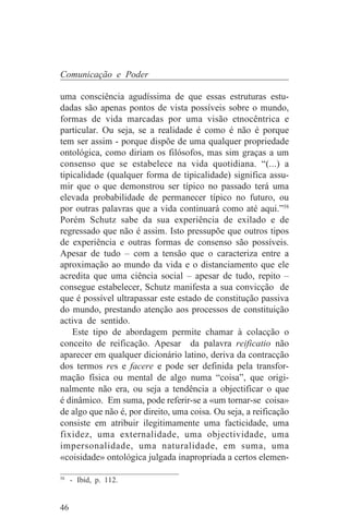 Comunicação e Poder

uma consciência agudíssima de que essas estruturas estu-
dadas são apenas pontos de vista possíveis sobre o mundo,
formas de vida marcadas por uma visão etnocêntrica e
particular. Ou seja, se a realidade é como é não é porque
tem ser assim - porque dispõe de uma qualquer propriedade
ontológica, como diriam os filósofos, mas sim graças a um
consenso que se estabelece na vida quotidiana. “(...) a
tipicalidade (qualquer forma de tipicalidade) significa assu-
mir que o que demonstrou ser típico no passado terá uma
elevada probabilidade de permanecer típico no futuro, ou
por outras palavras que a vida continuará como até aqui.”58
Porém Schutz sabe da sua experiência de exilado e de
regressado que não é assim. Isto pressupõe que outros tipos
de experiência e outras formas de consenso são possíveis.
Apesar de tudo – com a tensão que o caracteriza entre a
aproximação ao mundo da vida e o distanciamento que ele
acredita que uma ciência social – apesar de tudo, repito –
consegue estabelecer, Schutz manifesta a sua convicção de
que é possível ultrapassar este estado de constitução passiva
do mundo, prestando atenção aos processos de constituição
activa de sentido.
    Este tipo de abordagem permite chamar à colacção o
conceito de reificação. Apesar da palavra reificatio não
aparecer em qualquer dicionário latino, deriva da contracção
dos termos res e facere e pode ser definida pela transfor-
mação física ou mental de algo numa “coisa”, que origi-
nalmente não era, ou seja a tendência a objectificar o que
é dinâmico. Em suma, pode referir-se a «um tornar-se coisa»
de algo que não é, por direito, uma coisa. Ou seja, a reificação
consiste em atribuir ilegitimamente uma facticidade, uma
fixidez, uma externalidade, uma objectividade, uma
impersonalidade, uma naturalidade, em suma, uma
«coisidade» ontológica julgada inapropriada a certos elemen-
_______________________________
58
   - Ibid, p. 112.


46
 