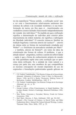 Comunicação, mundo da vida e reificação

tos da experiência.59 Nesse sentido, a reificação social tem
a ver com o funcionamento relativamente autónomo dos
sistemas da cultura e da sociedade modernas e à sua trans-
formação de meios em fins para si , transformados em
verdadeiros cosmos fechados funcionando independentemente
da vontade dos indivíduos.60 Na medida em que a reificação
significa a determinação do indivíduo pelo exterior pelas
macroestruras da ordem material, ele significa a sabotagem
da liberdade individual.61 O conceito tornou-se familiar na
tradição hegeliana e marxista através de Luckacs62 – através
da síntese entre as formas de racionalização estudadas por
Weber63 e o fetichismo da mercadoria estudado por Marx64
– e também, através de Simmel65, em torno da ideia da
cristalização das formas de cultura. O problema é que a
atitude natural – pragmática, realista e carente de reflexividade
- supõe é que a forma de conhecimento própria do mundo
da vida quotidiana supõe uma certa aceitação que se apro-
xima desta reificação. Se a unidade da visão natural e a
crença por parte dos seus membros de que compartilham
as mesmas concepções do mundo dependem do uso de
expressões e formulações padronizadas quando aplicam ou
_______________________________
59
   - Cfr. Frederic Vanderbergher, Une Histoire Critique de la Socociologie
     allemand: Aliénation et réification, Tomo I, Paris, La Découverte,/
     Mauss, 1996, pp.25-8 e Burke Thomason, Making Sense of
     Reification, Londres, McMillanPress, 1982. P. 1.
60
   - Cfr. Frederic Vanderbergher, Une Histoire Critique de la Sociologie
     Allemand, op. cit., p. 38.
61
   - Iibid., p. 220
62
   - George Luckacs, «Class Consciousness» in Arpad Kadarkay, The
     Luckacs Reader, Oxford e Cambridge, Blackwell Publishers, 1995,
     p. 224.
63
   - Max Weber, Economia y Sociedad, Mexico, Fondo de Cultura
     Economica, 1964.
64
   - Karl Marx, Oeuvres, I, Paris, Gallimard, 1963, pp. 561-565.
65
   - Simmel, «The Concept of Culture» in David Frisby and Mike
     Featherstone (Eds.), Simmel On Culture-Selected Writings, London,
     Thousand Oaks, Nhew Delhi, 1997, p. 39.


                                                                       47
 