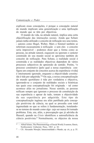 Comunicação e Poder

explicam essas concepções, é porque a concepção natural
do mundo implicam uma generalização e uma tipificação
do mundo que se têm por objectivas.
      O mundo da vida, na atitude natural, implica uma certa
objectificação das interacções sociais. Ainda que Schutz
jamais tenha utilizado o conceito de reificação nos seus textos,
- autores como Hegel, Weber, Marx e Simmel também se
referiram escassamente à reificação e sem eles o conceito
seria impossível - podemos dizer que a forma como as
pessoas, na atitude natural, esquecem ou ignoram o carácter
construído do seu mundo social se aproxima também do
conceito de reificação. Para Schutz, a realidade social é
construída e as realidades objectivas dependem de vários
processos subjectivos de apreensão de sentido. Porém, “o
processo constitutivo [pelo qual a nossa experiência con-
figura um conjunto de conceitos acerca da experiência vivida]
é inteiramente ignorado, enquanto a objectividade constitu-
ída é tida por adquirida.”66 Ou seja, a nossa conceptualização
do mundo quotidiano é tida por verdadeira e objectiva,
ignorando-se o conjunto de realidades sociais e históricas
nas quais essa conceptualização foi originada – tal como
acontece aliás no jornalismo. Nesse sentido, as pessoas
reificam sempre que ignoram o processo de constituição da
sua experiência e apesar de tudo, tomam a objectividade
da sua experiência por adquirida. Este tipo de
conceptualização ingénua era aliás partilhada pela concep-
ção positivista de ciência, na qual se procedia com total
ingenuidade no que se refere à fundamentação, instalando-
se no terreno do mundo como algo cujo ser nunca foi tornado
problema. Esta, era, aliás, a preocupação que já advinha de
Husserl, quando na Crisis identificou a autosuficiência da
ciência positivista.67 Normalmente, os objectos da nossa
_______________________________
66
   - Alfred Schutz, The Phenomenology of Social World, Evanston, Ilinois,
     Northwestern Unibersity Press, 1967, p. 82.
67
   - Cfr. Alexandre Morujão, Intencionalidade e Mundo, op. cit., p. p. 55.


48
 