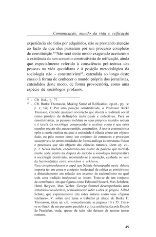 Comunicação, mundo da vida e reificação

experiência são tidos por adquiridos, não se prestando atenção
ao facto de que eles passaram por um processo complexo
de constituição.68 Não será deste modo exagerado aceitarmos
a existência de um conceito construtivista de reificação, ainda
que especialmente referido à consciência pré-teórica das
pessoas na vida quotidiana e à posição metodológica da
sociologia não - construtivista69 , estendida ao longo deste
ensaio à forma de conhecer o mundo própria dos jornalistas,
entendidos deste modo, de forma provocatória, como uma
espécie de sociólogos profanos.
_______________________________
68
   - Cfr Ibid., p. 77.
69
   - Cfr. Burke Thomason, Making Sense of Reification, op.cit., pp. ix;
     p. x; xii; 1; Por uma posição construtivista, o Professor Burke
     Thomson, entende qualquer orientação que aborda a realidade social
     como produto de definições individuais e colectivas. Para os
     construtivistas, as pessoas moldam os seus próprios mundos sociais
     e é tarefa da sociologia compreender e analisar como é que estes
     mundos sociais são, nesse sentido, construídos. À teoria construtivista
     opõe a teoria realista na qual a sociedade é olhada como um objecto
     dado, ou pelo menos como um conjunto de estruturas e processos
     susceptíveis de serem estudadas de forma análoga às estruturas físicas
     e processos que são objecto das ciências naturais. Idem op. cit.,
     p. 2. Nessa medida, encontramo-nos diante da posição que normal-
     mente opõe dentro da disputa do método a sociologia interpretativa
     à sociologia positivista, recorrendo-se à oposição, cunhada no seio
     da hermenêutica entre verstehen e ecklaren.
     Para compreendermos o papel que Schutz desempenha neste debate
     importa ter em conta o contexto intelectual de crítica ao positivismo
     e distanciamento em relação aos excesso de racionalismo no qual
     toda uma tradição intelectual se insere. Trata-se de um conjunto
     de contributos em que figuras como Edmund Husserl, Max Scheleer,
     Henri Bergson, Max Weber, George Simmel desempenharão uma
     influência considerável, nomeadamente sobre a obra do próprio Alfred
     Schutz, que expressamente cita estes autores como suas «figuras
     tutelares». V. sobre este tema o trabalho já citado de Burke C.
     Thomason, idem op. cit., nomeadamente as páginas 10 a 35. Trata-
     se no fundo de um percurso paralelo à crítica estabelecida pela Escola
     de Frankfurt, onde, apesar de tudo não deixam de ressoar temas
     comuns.


                                                                         49
 