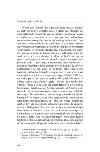 Comunicação e Poder

     Porém para Schutz há a possibilidade de dar atenção
ao facto de que os objectos reais e ideais são produtos de
uma actividade consciente prévia, (des)reificando as nossas
experiências, chamando de novo os processos subjectivos
constituitivos dos quais elas emergiram originariamente. Uma
vez que o seus sentidos são analisados e e as suas origens
na consciência descerradas, a solidez do mundo, o seu carácter
“coisificado“ e reificado desaparece. Finalmente, em espe-
cial no que respeita às acções alheias, a reificação pode ser
analizada em termos da objectividade atribuída às expres-
sões e atribuições de outros. Quando alguém interpreta um
produto dado – um texto, uma norma, uma instituição –
podemos focalizar a nossa atenção no seu estatuto de objecto
independente do seu autor ou podemos olhar para a sua
aparente evidência tentando compreender o que estava na
mente dos seus autores no momento em que foi feito.70 Porém,
na maior parte dos casos o produto da actividade social é
olhado como uma objectivização dotada de sentido uni-
versal. 71 Esta é a posição de Peter Berger e de Thomas
Luckmann, discípulos de Schutz, quando, defendem esse
conceito identificando-o como uma distorção da realidade
social que obscurece o seu carácter de produto da actividade
humana.72 Ao longo da sua obra estes autores, onde ecoam
uma fortíssima ressonância da obra de Alfred Schutz na
análise da vida quotidiana, estudam o processo de constru-
ção da realidade objectiva, considerando-a, de um modo algo
semelhante a Simmel, como um produto humano que se
institucionaliza e ganha uma certa exterioridade em relação
ao actor social. Esta institucionalização, onde aliás ressoa
também a obra de Arnold Gehlen constitui, aliás, uma espécie
de mecanismo de adaptação do homem a um ambiente hostil,
_______________________________
70
   - Alfred Schutz, Philosophy of Social World, op. cit., p. 133.
71
   - Alfred Schtz, Ibid., p. 133.
72
   - Berger e Lukmann, A Construção Social da Realidade, op.cit., p.
     59; p. 77; p. 86 e, especialmente, p. 122–126 e seguintes.


50
 