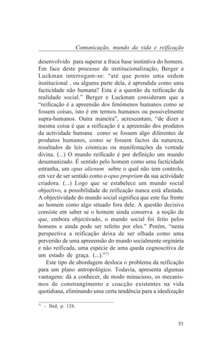 Comunicação, mundo da vida e reificação

desenvolvido para superar a fraca base instintiva do homem.
Em face deste processo de institucionalização, Berger e
Luckman interrogam-se: “até que ponto uma ordem
institucional , ou alguma parte dela, é aprendida como uma
facticidade não humana? Esta é a questão da reificação da
realidade social.” Berger e Luckman consideram que a
“reificação é a apreensão dos fenómenos humanos como se
fossem coisas, isto é em termos humanos ou possivelmente
supra-humanos. Outra maneira”, acrescentam, “de dizer a
mesma coisa é que a reificação é a apreensão dos produtos
da actividade humana como se fossem algo diferentes de
produtos humanos, como se fossem factos da natureza,
resultados de leis cósmicas ou manifestações da vontade
divina. (...) O mundo reificado é por definição um mundo
desumanizado. É sentido pelo homem como uma facticidade
estranha, um opus alienum sobre o qual não tem controlo,
em vez de ser sentido como o opus proprium da sua actividade
criadora. (...) Logo que se estabelece um mundo social
objectivo, a possibilidade de reificação nunca está afastada.
A objectividade do mundo social significa que este faz frente
ao homem como algo situado fora dele. A questão decisiva
consiste em saber se o homem ainda conserva a noção de
que, embora objectivado, o mundo social foi feito pelos
homens e ainda pode ser refeito por eles.” Porém, “nesta
perspectiva a reificação deixa de ser olhada como uma
perversão de uma apreeensão do mundo socialmente orginária
e não reificada, uma espécie de uma queda cognoscitiva de
um estado de graça. (...).”73
    Este tipo de abordagem desloca o problema da reificação
para um plano antropológico. Todavia, apresenta algumas
vantagens: dá a conhecer, de modo minucioso, os mecanis-
mos de constrangimento e coacção existentes na vida
quotidiana, eliminando uma certa tendência para a idealização
_______________________________
73
   - Ibid, p. 124.


                                                          51
 