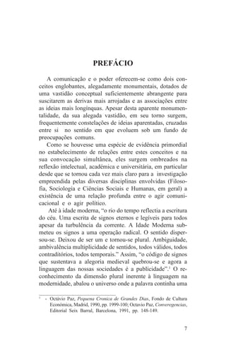 PREFÁCIO
    A comunicação e o poder oferecem-se como dois con-
ceitos englobantes, alegadamente monumentais, dotados de
uma vastidão conceptual suficientemente abrangente para
suscitarem as derivas mais arrojadas e as associações entre
as ideias mais longínquas. Apesar desta aparente monumen-
talidade, da sua alegada vastidão, em seu torno surgem,
frequentemente constelações de ideias aparentadas, cruzadas
entre si no sentido em que evoluem sob um fundo de
preocupações comuns.
    Como se houvesse uma espécie de evidência primordial
no estabelecimento de relações entre estes conceitos e na
sua convocação simultânea, eles surgem ombreados na
reflexão intelectual, académica e universitária, em particular
desde que se tornou cada vez mais claro para a investigação
empreendida pelas diversas disciplinas envolvidas (Filoso-
fia, Sociologia e Ciências Sociais e Humanas, em geral) a
existência de uma relação profunda entre o agir comuni-
cacional e o agir político.
     Até à idade moderna, “o rio do tempo reflectia a escritura
do céu. Uma escrita de signos eternos e legíveis para todos
apesar da turbulência da corrente. A Idade Moderna sub-
meteu os signos a uma operação radical. O sentido disper-
sou-se. Deixou de ser um e tornou-se plural. Ambiguidade,
ambivalência multiplicidade de sentidos, todos válidos, todos
contraditórios, todos temporais.” Assim, “o código de signos
que sustentava a alegoria medieval quebrou-se e agora a
linguagem das nossas sociedades é a publicidade”.1 O re-
conhecimento da dimensão plural inerente à linguagem na
modernidade, abalou o universo onde a palavra continha uma
_______________________________
1
   - Octávio Paz, Pequena Cronica de Grandes Dias, Fondo de Cultura
     Económica, Madrid, 1990, pp. 1999-100; Octavio Paz, Converegencias,
     Editorial Seix Barral, Barcelona, 1991, pp. 148-149.


                                                                      7
 