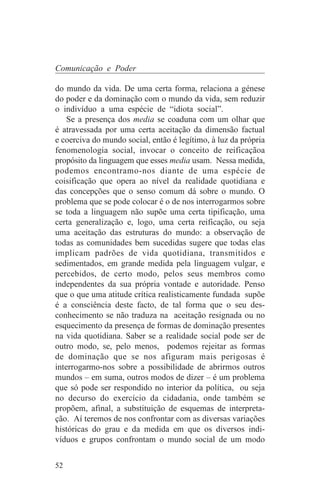 Comunicação e Poder

do mundo da vida. De uma certa forma, relaciona a génese
do poder e da dominação com o mundo da vida, sem reduzir
o indivíduo a uma espécie de “idiota social”.
    Se a presença dos media se coaduna com um olhar que
é atravessada por uma certa aceitação da dimensão factual
e coerciva do mundo social, então é legítimo, à luz da própria
fenomenologia social, invocar o conceito de reificaçãoa
propósito da linguagem que esses media usam. Nessa medida,
podemos encontramo-nos diante de uma espécie de
coisificação que opera ao nível da realidade quotidiana e
das concepções que o senso comum dá sobre o mundo. O
problema que se pode colocar é o de nos interrogarmos sobre
se toda a linguagem não supõe uma certa tipificação, uma
certa generalização e, logo, uma certa reificação, ou seja
uma aceitação das estruturas do mundo: a observação de
todas as comunidades bem sucedidas sugere que todas elas
implicam padrões de vida quotidiana, transmitidos e
sedimentados, em grande medida pela linguagem vulgar, e
percebidos, de certo modo, pelos seus membros como
independentes da sua própria vontade e autoridade. Penso
que o que uma atitude crítica realisticamente fundada supõe
é a consciência deste facto, de tal forma que o seu des-
conhecimento se não traduza na aceitação resignada ou no
esquecimento da presença de formas de dominação presentes
na vida quotidiana. Saber se a realidade social pode ser de
outro modo, se, pelo menos, podemos rejeitar as formas
de dominação que se nos afiguram mais perigosas é
interrogarmo-nos sobre a possibilidade de abrirmos outros
mundos – em suma, outros modos de dizer – é um problema
que só pode ser respondido no interior da política, ou seja
no decurso do exercício da cidadania, onde também se
propõem, afinal, a substituição de esquemas de interpreta-
ção. Aí teremos de nos confrontar com as diversas variações
históricas do grau e da medida em que os diversos indi-
víduos e grupos confrontam o mundo social de um modo


52
 