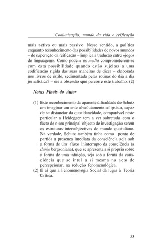 Comunicação, mundo da vida e reificação

mais activo ou mais passivo. Nesse sentido, a política
enquanto reconhecimento das possibilidades de novos mundos
– de superação da reificação – implica a tradução entre «jogos
de linguagem». Como podem os media comprometerem-se
com esta possibilidade quando estão sujeitos a uma
codificação rigída das suas maneiras de dizer – elaborada
nos livros de estilo, sedimentada pelas rotinas do dia a dia
jornalística? – eis a obsessão que percorre este trabalho. (2)

   Notas Finais do Autor

   (1) Este reconhecimento da aparente dificuldade de Schutz
       em imaginar um ente absolutamente solipsista, capaz
       de se distanciar da quotidaneidade, comparável neste
       particular a Heidegger tem a ver sobretudo com o
       facto de o seu principal objecto de investigação serem
       as estruturas intersubjectivas do mundo quotidiano.
       Na verdade, Schutz também tinha como ponto de
       partida a presença imediata da consciência seja sob
       a forma de um fluxo ininterrupto da consciência (a
       durée bergsoniana), que se apresenta a si própria sobre
       a forma de uma intuição, seja sob a forma da cons-
       ciência que se intui a si mesma no acto de
       percepcionar, na redução fenomenológica.
   (2) É aí que a Fenomenologia Social dá lugar à Teoria
       Crítica.




                                                           53
 